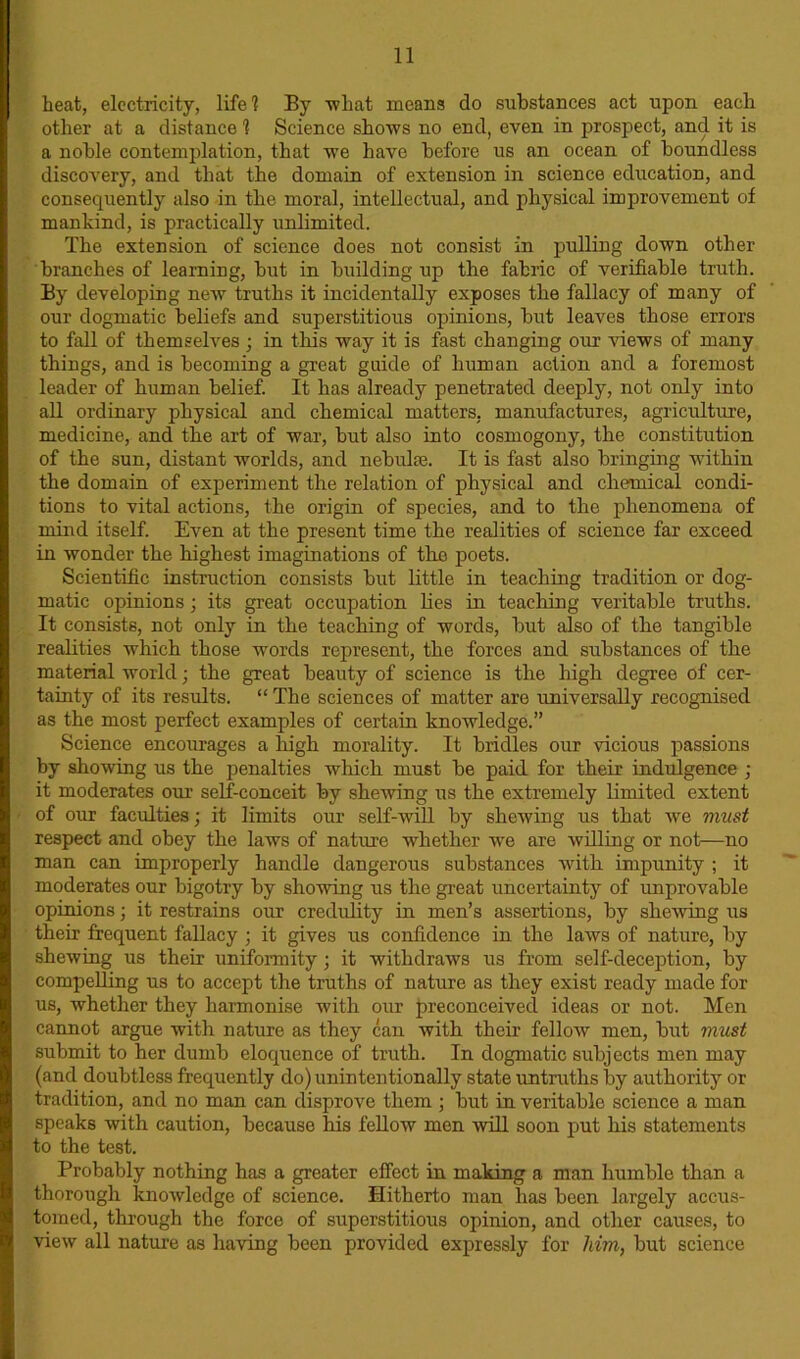heat, electricity, life! By what means do substances act upon each other at a distance 1 Science shows no end, even in prospect, and it is a noble contemplation, that we have before us an ocean of boundless discovery, and that the domain of extension in science education, and consequently also in the moral, intellectual, and physical improvement of mankind, is practically unlimited. The extension of science does not consist in pulling down other branches of learning, but in building up the fabric of verifiable truth. By developing new truths it incidentally exposes the fallacy of many of our dogmatic beliefs and superstitious opinions, but leaves those errors to fall of themselves ; in this way it is fast changing our views of many things, and is becoming a great guide of human action and a foremost leader of human belief. It has already penetrated deeply, not only into all ordinary physical and chemical matters, manufactures, agriculture, medicine, and the art of war, but also into cosmogony, the constitution of the sun, distant worlds, and nebulas. It is fast also bringing within the domain of experiment the relation of physical and chemical condi- tions to vital actions, the origin of species, and to the phenomena of mind itself. Even at the present time the realities of science far exceed in wonder the highest imaginations of the poets. Scientific instruction consists but little in teaching tradition or dog- matic opinions ; its great occupation lies in teaching veritable truths. It consists, not only in the teaching of words, but also of the tangible realities which those words represent, the forces and substances of the material world; the great beauty of science is the high degree of cer- tainty of its results. “ The sciences of matter are universally recognised as the most perfect examples of certain knowledge.” Science encourages a high morality. It bridles our vicious passions by showing us the penalties which must be paid for their indulgence ; it moderates our self-conceit by shewing us the extremely limited extent of our faculties; it limits our self-will by shewing us that we must respect and obey the laws of nature whether we are willing or not—no man can improperly handle dangerous substances with impunity ; it moderates our bigotry by showing us the great uncertainty of improvable opinions; it restrains our credulity in men’s assertions, by shelving us their frequent fallacy ; it gives us confidence in the laws of nature, by shewing us their uniformity; it withdraws us from self-deception, by compelling us to accept the truths of nature as they exist ready made for us, whether they harmonise with our preconceived ideas or not. Men cannot argue with nature as they can with their fellow men, but must submit to her dumb eloquence of truth. In dogmatic subjects men may (and doubtless frequently do) unintentionally state untruths by authority or tradition, and no man can disprove them ; but in veritable science a man speaks with caution, because his fellow men will soon put his statements to the test. Probably nothing has a greater effect in making a man humble than a thorough knowledge of science. Hitherto man has been largely accus- tomed, through the force of superstitious opinion, and other causes, to view all nature as having been provided expressly for him, but science