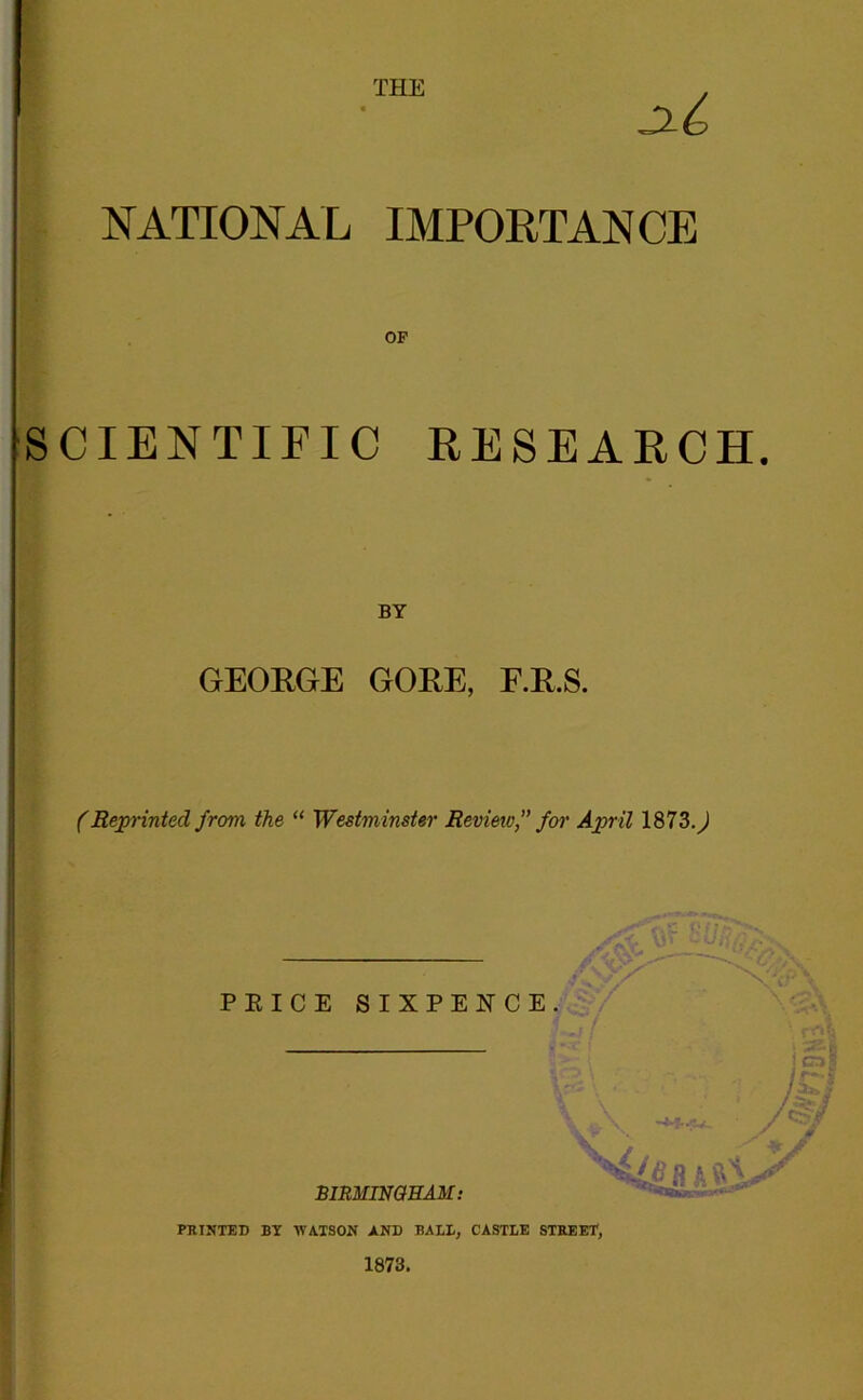 THE NATIONAL IMPORTANCE OF SCIENTIFIC RESEARCH. BY GEORGE GORE, F.R.S. (Beprinted from the “ Westminster Revieiv,” fm' April 1873.^ PRICE SIXPENCE mmiNGHAM: fi-M PRINTED BY WATSON AND BALL, CASTLE STREET, 1873.