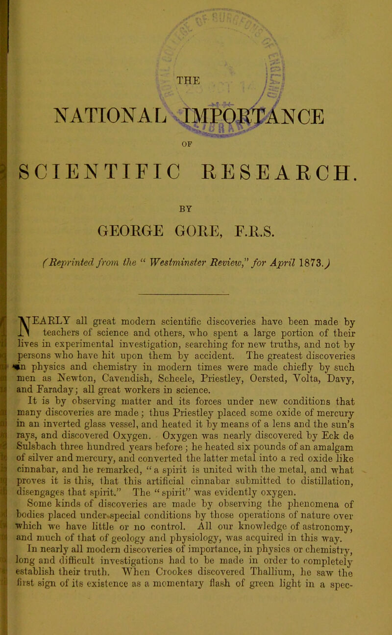 NATIONAI. xIMPpSl^ANCE OP SCIENTIFIC RESEARCH BY GEORGE GORE, F.R.S. (Rexirinted from the “ Westminster Review,” for April 1873.^ Nearly all great modem scientific discoveries have been made by teachers of science and others, who spent a large portion of their lives in experimental investigation, searching for new truths, and not by persons who have hit upon them by accident. The greatest discoveries *lin physics and chemistry in modern times were made chiefly by such men as Newton, Cavendish, Scheele, Priestley, Oersted, Volta, Davy, and Faraday; all great workers in science. It is by observing matter and its forces under new conditions that many discoveries are made; thus Priestley placed some oxide of mercury in an inverted glass vessel, and heated it by means of a lens and the sun’s rays, and discovered Oxygen. Oxygen was nearly discovered by Eck de Sulsbach three hundred years before; he heated six pounds of an amalgam of silver and mercury, and converted the latter metal into a red oxide like cinnabar, and he remarked, “ a spirit is united with the metal, and what proves it is this, that this artificial cinnabar submitted to distillation, disengages that spirit.” The “ spirit” was evidently oxygen. Some kinds of discoveries are made by observing the phenomena of bodies placed under»special conditions by those operations of nature over which we have little or no control. All our knowledge of astronomy, and much of that of geology and physiology, was acquired in this way. In nearly all modern discoveries of importance, in physics or chemistry, long and difficult investigations had to be made in order to completely establish their truth. When Crookes discovered Thallium, he saw the first sign of its existence as a momentary flash of green light in a spec-