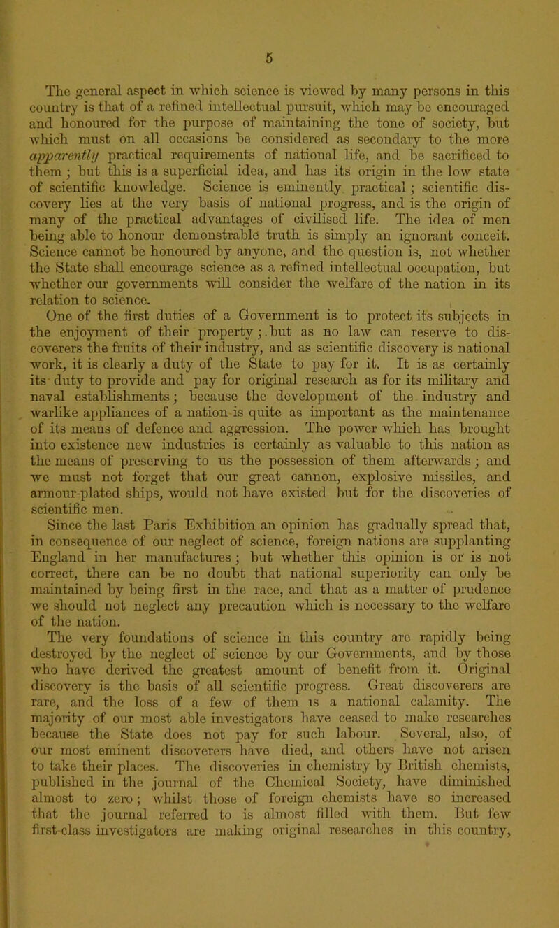 The general aspect in which science is viewed by many persons in this country is that of a refined intellectual pursuit, which may he encouraged and honoured for the purpose of maintaining the tone of society, hut which must on all occasions he considered as secondary to the more apparently practical requirements of national life, and be sacrificed to them; hut this is a superficial idea, and has its origin in the low state of scientific knowledge. Science is eminently practical; scientific dis- covery lies at the very basis of national progress, and is the origin of many of the practical advantages of civilised life. The idea of men being able to honour demonstrable truth is simply an ignorant conceit. Science cannot be honoured by anyone, and the question is, not whether the State shall encourage science as a refined intellectual occupation, but whether our governments will consider the welfare of the nation in its relation to science. One of the first duties of a Government is to protect its subjects in the enjoyment of their propertybut as no law can reserve to dis- coverers the fruits of their industry, and as scientific discovery is national work, it is clearly a duty of the State to pay for it. It is as certainly its dirty to provide and pay for original research as for its military and naval establisliments; because the development of the industry and warlike appliances of a nation is quite as important as the maintenance of its means of defence and aggression. The power which has brought into existence new industries is certainly as valuable to this nation as the means of preserving to us the possession of them afterwards; and we must not forget that our great cannon, explosive missiles, and armour-plated ships, would not have existed but for the discoveries of scientific men. Since the last Paris Exhibition an opinion has gradually spread that, in consequence of our neglect of science, foreign nations are supplanting England in her manufactures; but whether this opinion is or is not correct, there can be no doubt that national superiority can only be maintained by being first in the race, and that as a matter of prudence we should not neglect any precaution which is necessary to the welfare of the nation. The very foundations of science in this country are rapidly being destroyed by the neglect of science by our Governments, and by those who have derived the greatest amount of benefit from it. Original discovery is the basis of all scientific progress. Great discoverers are rare, and the loss of a few of them is a national calamity. The majority of our most able investigators have ceased to make researches because the State does not pay for such labour. Several, also, of our most eminent discoverers have died, and others have not arisen to take their places. The discoveries in chemistry by British chemists, published in the journal of the Chemical Society, have diminished almost to zero; whilst those of foreign chemists have so increased that the journal referred to is almost filled with them. But few first-class investigators are making original researches in this country,