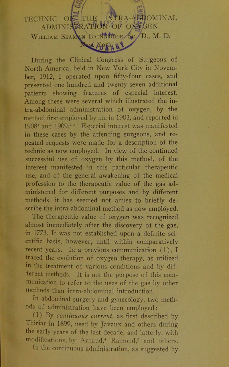 ADMIN I William Sea EN. D., M. D. During the Clinical Congress of Surgeons of North America, held in New York City in Novem- ber, 1912, I operated upon fifty-four cases, and presented one hundred and twenty-seven additional patients showing features of especial interest. Among these were several which illustrated the in- tra-abdominal administration of oxygen, by the method first employed by me in 1903, and reported in 1908' and 1909.2 3 Especial interest was manifested in these cases by the attending surgeons, and re- peated requests were made for a description of the technic as now employed. In view of the continued successful use of oxygen by this method, of the interest manifested in this particular therapeutic use, and of the general awakening of the medical profession to the therapeutic value of the gas ad- ministered for different purposes and by different methods, it has seemed not amiss to briefly de- scribe the intra-abdominal method as now employed. The therapeutic value of oxygen was recognized almost immediately after the discovery of the gas, in 1773. It was not established upon a definite sci- entific basis, however, until within comparatively recent years. In a previous communication (1), I traced the evolution of oxygen therapy, as utilized in the treatment of various conditions and by dif- ferent methods. It is not the purpose of this com- munication to refer to the uses of the gas by other methods than intra-abdominal introduction. In abdominal surgery and gynecology, two meth- ods of administration have been employed: (1) By continuous current, as first described by Thiriar in 1899, used by Javaux and others during the early years of the last decade, and latterly, with modifications, by Arnaud,4 Ramond,”’ and others. In the continuous administration, as suggested by