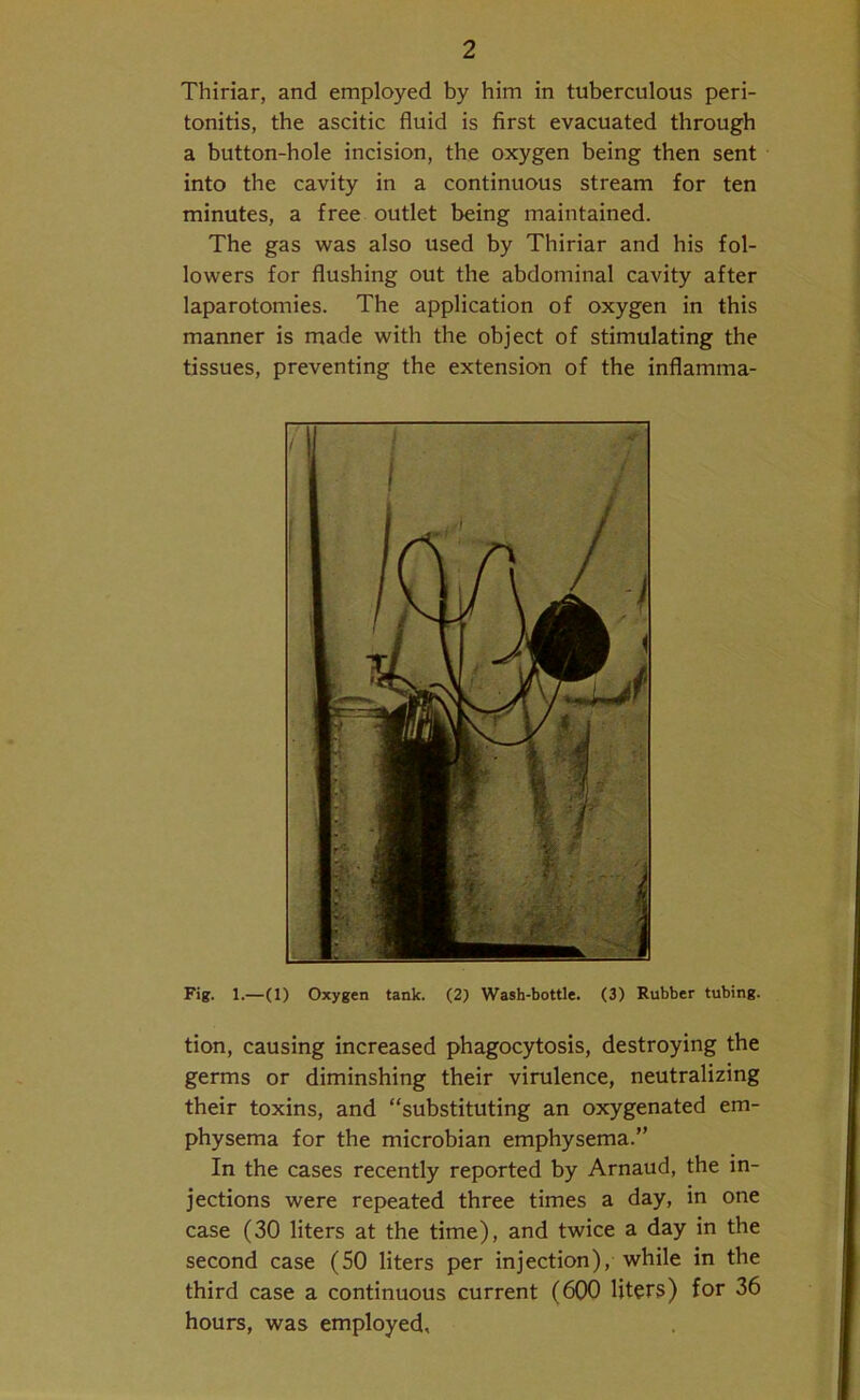 Thiriar, and employed by him in tuberculous peri- tonitis, the ascitic fluid is first evacuated through a button-hole incision, the oxygen being then sent into the cavity in a continuous stream for ten minutes, a free outlet being maintained. The gas was also used by Thiriar and his fol- lowers for flushing out the abdominal cavity after laparotomies. The application of oxygen in this manner is made with the object of stimulating the tissues, preventing the extension of the inflamma- Fig. 1.—(1) Oxygen tank. (2) Wash-bottle. (3) Rubber tubing. tion, causing increased phagocytosis, destroying the germs or diminshing their virulence, neutralizing their toxins, and “substituting an oxygenated em- physema for the microbian emphysema.” In the cases recently reported by Arnaud, the in- jections were repeated three times a day, in one case (30 liters at the time), and twice a day in the second case (50 liters per injection), while in the third case a continuous current (600 liters) for 36 hours, was employed.