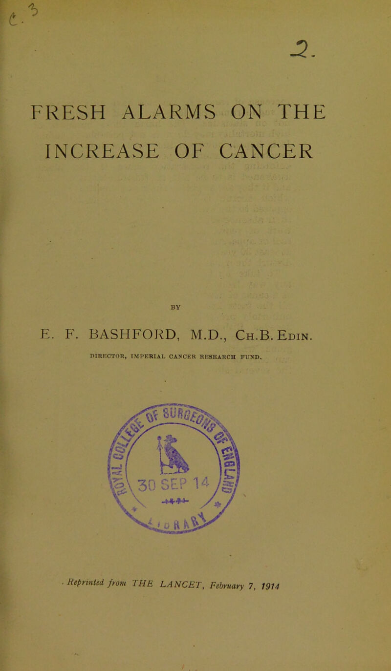 FRESH ALARMS ON THE INCREASE OF CANCER BY E. F. BASHFORD, M.D., Ch.B. Edin. DIRECTOR, IMPERIAL CANCER RESEARCH FUND. • Reprinted from THE LANCET, February 7, 1914