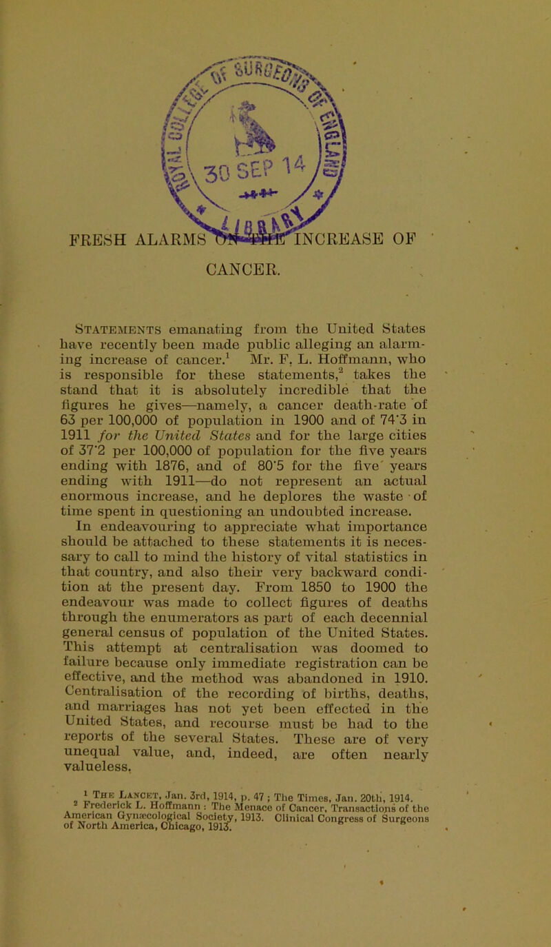 FRESH ALARMS CANCER. Statements emanating from the United States have recently been made public alleging an alarm- ing increase of cancer.1 Mr. F, L. Hoffmann, who is responsible for these statements,2 takes the stand that it is absolutely incredible that the figures he gives—namely, a cancer death-rate of 63 per 100,000 of population in 1900 and of 74'3 in 1911 for the United States and for the large cities of 37'2 per 100,000 of population for the five years ending with 1876, and of 80'5 for the five' years ending with 1911—do not represent an actual enormous increase, and he deplores the waste • of time spent in questioning an undoubted increase. In endeavouring to appreciate what importance should be attached to these statements it is neces- sary to call to mind the history of vital statistics in that country, and also their very backward condi- tion at the present day. From 1850 to 1900 the endeavour was made to collect figures of deaths through the enumerators as part of each decennial general census of population of the United States. This attempt at centralisation was doomed to failure because only immediate registration can be effective, and the method was abandoned in 1910. Centralisation of the recording of births, deaths, and marriages has not yet been effected in the United States, and recourse must be had to the reports of the several States. These are of very unequal value, and, indeed, are often nearly valueless, * The Lancet, Jan. 3rd, 1914, p. 47 ; The Times, Jan. 20th, 1914. Frederick L. Hoffmann : The Menace of Cancer, Transactions of the «i5r 5?n a*Gynjerologiciil Society, 1913. Clinical Congress of Surgeons of North America, Chicago, 1913.