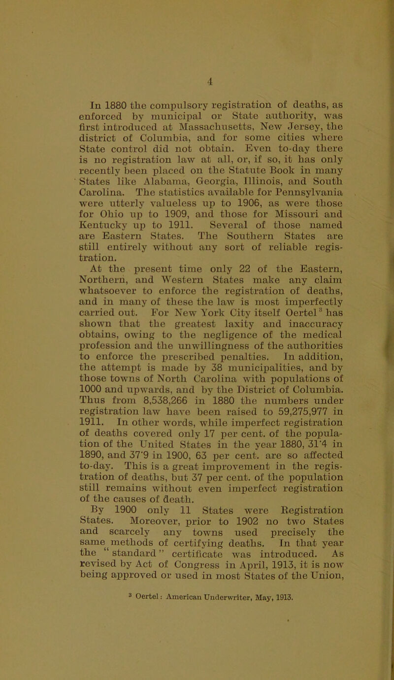 In 1880 the compulsory registration of deaths, as enforced by municipal or State authority, was first introduced at Massachu setts, New Jersey, the district of Columbia, and for some cities where State control did not obtain. Even to-day there is no registration law at all, or, if so, it has only recently been placed on the Statute Book in many States like Alabama, Georgia, Illinois, and South Carolina. The statistics available for Pennsylvania were utterly valueless up to 1906, as were those for Ohio up to 1909, and those for Missouri and Kentucky up to 1911. Several of those named are Eastern States. The Southern States are still entirely without any sort of reliable regis- tration. At the present time only 22 of the Eastern, Northern, and Western States make any claim whatsoever to enforce the registration of deaths, and in many of these the law is most imperfectly carried out. For New York City itself OerteU'has shown that the greatest laxity and inaccuracy obtains, owing to the negligence of the medical profession and the unwillingness of the authorities to enforce the prescribed penalties. In addition, the attempt is made by 38 municipalities, and by those towns of North Carolina with populations of 1000 and upwards, and by the District of Columbia. Thus from 8,538,266 in 1880 the numbers under registration law have been raised to 59,275,977 in 1911. In other words, while imperfect registration of deaths covered only 17 per cent, of the popula- tion of the United States in the year 1880, 31‘4 in 1890, and 37'9 in 1900, 63 per cent, are so affected to-day. This is a great improvement in the regis- tration of deaths, but 37 per cent, of the population still remains -without even imperfect registration of the causes of death. By 1900 only 11 States were Registration States. Moreover, prior to 1902 no two States and scarcely any towns used precisely the same methods of certifying deaths. In that year the “ standard ” certificate was introduced. As revised by Act of Congress in April, 1913, it is now being approved or used in most States of the Union, 3 Oertel: American Underwriter, May, 1913.