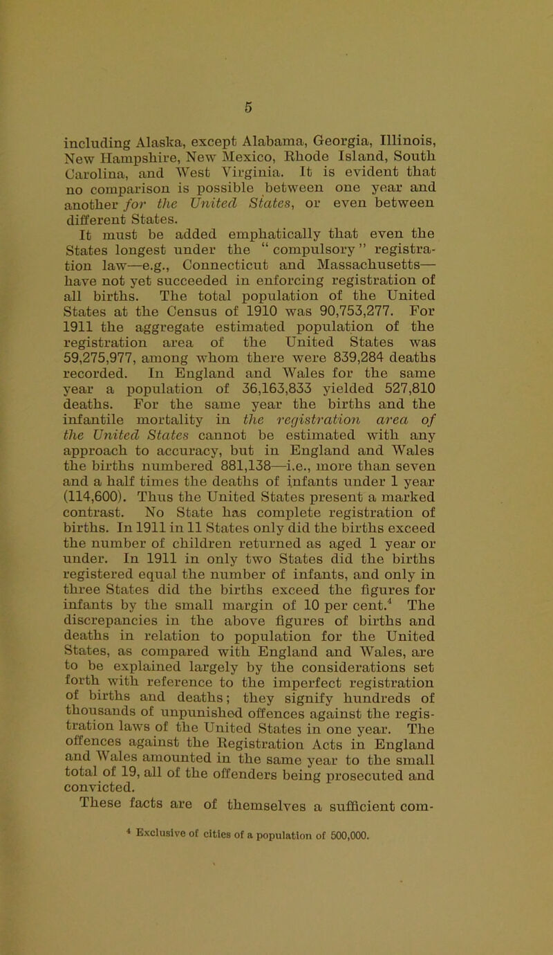 including Alaska, except Alabama, Georgia, Illinois, New Hampshire, New Mexico, Rhode Island, South Carolina, and West Virginia. It is evident that no comparison is possible between one year and another for the United States, or even between different States. It must be added emphatically that even the States longest under the “ compulsory ” registra- tion law—e.g., Connecticut and Massachusetts— have not yet succeeded in enforcing registration of all births. The total population of the United States at the Census of 1910 was 90,753,277. For 1911 the aggregate estimated population of the registration area of the United States was 59,275,977, among whom there were 839,284 deaths recorded. In England and Wales for the same year a population of 36,163,833 yielded 527,810 deaths. For the same year the births and the infantile mortality in the registration area of the United States cannot be estimated with any approach to accuracy, but in England and Wales the births numbered 881,138—i.e., more than seven and a half times the deaths of infants under 1 year (114,600). Thus the United States present a marked contrast. No State has complete registration of births. In 1911 in 11 States only did the births exceed the number of children returned as aged 1 year or under. In 1911 in only two States did the births registered equal the number of infants, and only in three States did the births exceed the figures for infants by the small margin of 10 per cent.4 The discrepancies in the above figures of births and deaths in relation to population for the United States, as compared with England and Wales, are to be explained largely by the considerations set forth with reference to the imperfect registration of births and deaths; they signify hundreds of thousands of unpunished offences against the regis- tration laws of the United States in one year. The offences against the Registration Acts in England and IV ales amounted in the same year to the small total of 19, all of the offenders being prosecuted and convicted. These facts are of themselves a sufficient com- 4 Exclusive of cities of a population of 500,000.