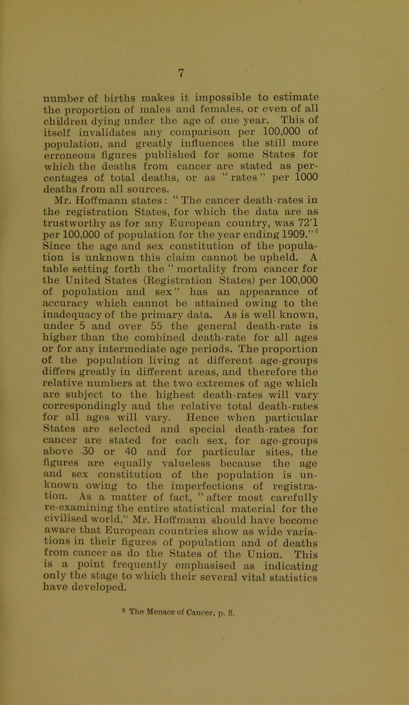 number of births makes it impossible to estimate the proportion of males and females, or even of all children dying under the age of one year. This of itself invalidates any comparison per 100,000 of population, and greatly influences the still more erroneous figures published for some States for which the deaths from cancer are stated as per- centages of total deaths, or as “ rates ” per 1000 deaths from all sources. Mr. Hoffmann states : “ The cancer death-rates in the registration States, for which the data are as trustworthy as for any European country, was 72T per 100,000 of population for the year ending 1909.”® Since the age and sex constitution of the popula- tion is unknown this claim cannot be upheld. A table setting forth the “ mortality from cancer for the United States (Registration States) per 100,000 of population and sex” has an appearance of accuracy which cannot be attained owing to the inadequacy of the primary data. As is well known, under 5 and over 55 the general death-rate is higher than the combined death-rate for all ages or for any intermediate age periods. The proportion of the population living at different age-groups differs greatly in different areas, and therefore the relative numbers at the two extremes of age which are subject to the highest death-rates will vary correspondingly and the relative total death-rates for all ages will vary. Hence when particular States are selected and special death-rates for cancer are stated for each sex, for age-groups above 30 or 40 and for particular sites, the figures are equally valueless because the age and sex constitution of the population is un- known owing to the imperfections of registra- tion. As a matter of fact, “ after most carefully re-examining the entire statistical material for the civilised world,” Mr. Hoffmann should have become aware that European countries show as wide varia- tions in their figures of population and of deaths from cancer as do the States of the Union. This is a point frequently emphasised as indicating only the stage to which their several vital statistics have developed. s The Menace of Cancer, p. 8.