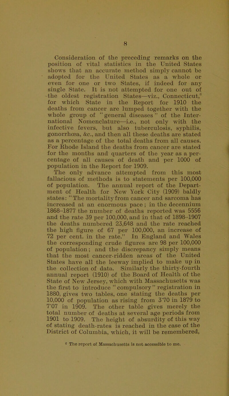 Consideration of the preceding remarks on the position of vital statistics in the United States shows that an accurate method simply cannot be adopted for the United States as a whole or even for one or two States, if indeed for any single State. It is not attempted for one out of the oldest registration States—viz., Connecticut,0 for which State in the Report for 1910 the deaths from cancer are lumped together with the whole group of “ general diseases ” of the Inter- national Nomenclature—i.e., not only with the infective fevers, but also tuberculosis, syphilis, gonorrhoea, &c., and then all these deaths are stated as a percentage of the total deaths from all causes. For Rhode Island the deaths from cancer are stated for the months and quarters of the year as a per- centage of all causes of death and per 1000 of population in the Report for 1909. The only advance attempted from this most fallacious of methods is to statements per 100,000 of population. The annual report of the Depart- ment of Health for New York City (1909) baldly states: “The mortality from cancer and sarcoma has increased at an enormous pace ; in the decennium 1868-1877 the number of deaths reported was 5556 and the rate 39 per 100,000, and in that of 1898-1907 the deaths numbered 23,648 and the rate reached the high figure of 67 per 100,000, an increase of 72 per cent, in the rate.” In England and Wales the corresponding crude figures are 98 per 100,000 of population; and the discrepancy simply means that the most cancer-ridden areas of the United States have all the leeway implied to make up in the collection of data. Similarly the thirty-fourth annual report (1910) of the Board of Health of the State of New Jersey, which with Massachusetts was the first to introduce “compulsory” registration in 1880, gives two tables, one stating the deaths per 10,000 of population as rising from 3'70 in 1879 to 7'07 in 1909. The other table gives merely the total number of deaths at several age periods from 1901 to 1909. The height of absurdity of this way of stating death-rates is reached in the case of the District of Columbia, which, it will be remembered, 0 The report of Massachusetts is not accessible to me.