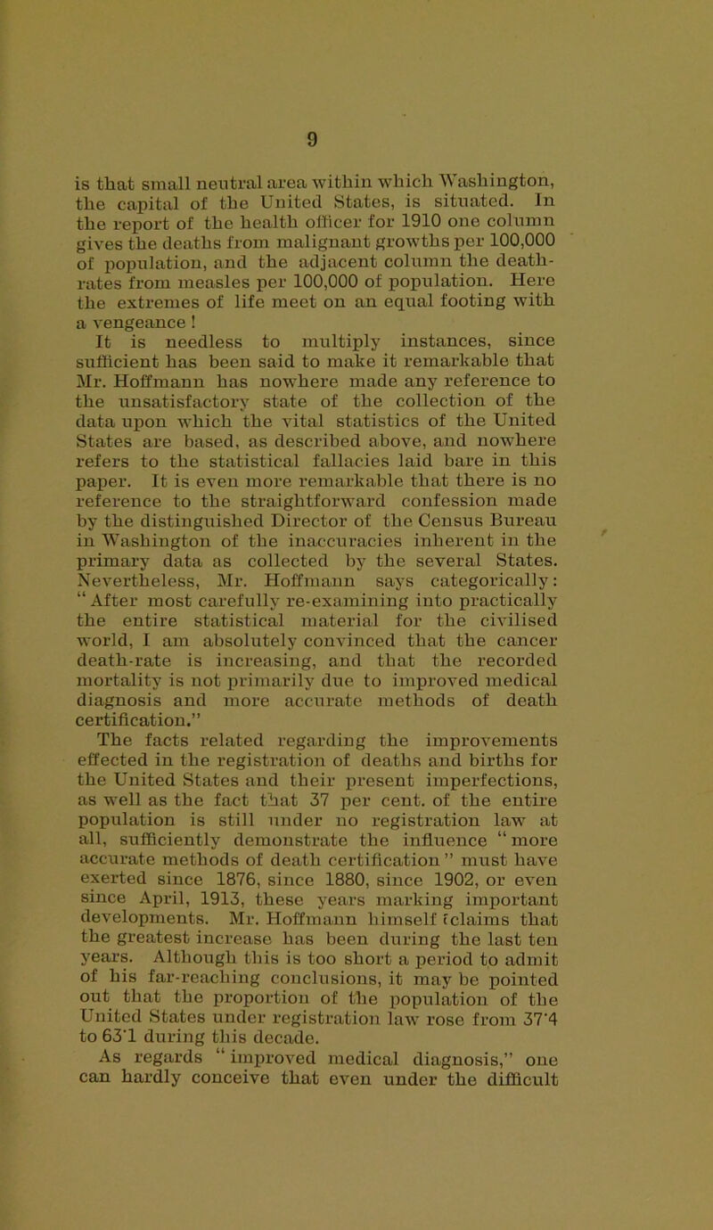 is that small neutral area within which Washington, the capital of the United States, is situated. In the report of the health officer for 1910 one column gives the deaths from malignant growths per 100,000 of population, and the adjacent column the death- rates from measles per 100,000 of population. Here the extremes of life meet on an equal footing with a vengeance! It is needless to multiply instances, since sufficient has been said to make it remarkable that Mr. Hoffmann has nowhere made any reference to the unsatisfactory state of the collection of the data uj>on which the vital statistics of the United States are based, as described above, and nowhere refers to the statistical fallacies laid bare in this paper. It is even more remarkable that there is no reference to the straightforward confession made by the distinguished Director of the Census Bureau in Washington of the inaccuracies inherent in the primary data as collected by the several States. Nevertheless, Mr. Hoffmann says categorically: “After most carefully re-examining into practically the entire statistical material for the civilised world, I am absolutely convinced that the cancer death-rate is increasing, and that the recorded mortality is not primarily due to improved medical diagnosis and more accurate methods of death certification.” The facts related regarding the improvements effected in the registration of deaths and births for the United States and their present imperfections, as well as the fact that 37 per cent, of the entire population is still under no registration law at all, sufficiently demonstrate the influence “ more accurate methods of death certification ” must have exerted since 1876, since 1880, since 1902, or even since April, 1913, these years marking important developments. Mr. Hoffmann himself (claims that the greatest increase has been during the last ten years. Although this is too short a period to admit of his far-reaching conclusions, it may be pointed out that the proportion of the population of the United States under registration law rose from 37‘4 to 63'1 during this decade. As regards “ improved medical diagnosis,” one can hardly conceive that even under the difficult