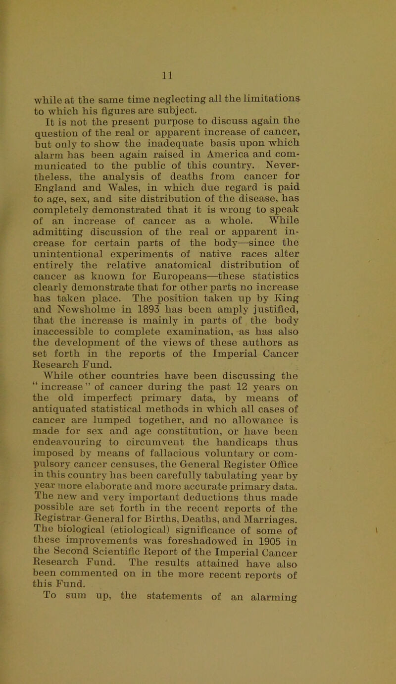 1] while at the same time neglecting all the limitations to which his figures are subject. It is not the present purpose to discuss again the question of the real or apparent increase of cancer, but only to show the inadequate basis upon which alarm has been again raised in America and com- municated to the public of this country. Never- theless, the analysis of deaths from cancer for England and Wales, in which due regard is paid to age, sex, and site distribution of the disease, has completely demonstrated that it is wrong to speak of an increase of cancer as a whole. While admitting discussion of the real or apparent in- crease for certain parts of the body—since the unintentional experiments of native races alter entirely the relative anatomical distribution of cancer as known for Europeans—these statistics clearly demonstrate that for other parts no increase has taken place. The position taken up by King and Newsholme in 1893 has been amply justified, that the increase is mainly in parts of the body inaccessible to complete examination, as has also the development of the views of these authors as set forth in the reports of the Imperial Cancer Research Fund. While other countries have been discussing the “ increase ” of cancer during the past 12 years on the old imperfect primary data, by means of antiquated statistical methods in which all cases of cancer are lumped together, and no allowance is made for sex and age constitution, or have been endeavouring to circumvent the handicaps thus imposed by means of fallacious voluntary or com- pulsory cancer censuses, the General Register Office in this country has been carefully tabulating year by year more elaborate and more accurate primary data. The new and very important deductions thus made possible are set forth in the recent reports of the Registrar General for Births, Deaths, and Marriages. The biological (etiological) significance of some of these improvements was foreshadowed in 1905 in the Second Scientific Report of the Imperial Cancer Research Fund. The results attained have also been commented on in the more recent reports of this Fund. To sura up, the statements of an alarming