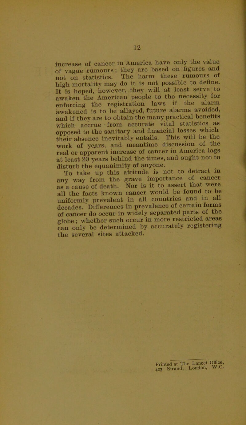 increase of cancer in America have only tlie valne of vague rumours ; they are based on figures and not on statistics. The harm these rumours of high mortality may do it is not possible to define. It is hoped, however, they will at least serve to awaken the American people to the necessity for enforcing the registration laws if the alarm awakened is to be allayed, future alarms avoided, and if they are to obtain the many practical benefits which accrue • from accurate vital statistics as opposed to the sanitary and financial losses which their absence inevitably entails. This will be the work of years, and meantime discussion of the real or apparent increase of cancer in America lags at least 20 years behind the times, and ought not to disturb the equanimity of anyone. To take up this attitude is not to detract in any way from the grave importance of cancer as a cause of death. Nor is it to assert that were all the facts known cancer would be found to be uniformly prevalent in all countries and in all decades. Differences in prevalence of certain forms of cancer do occur in widely separated parts of the globe; whether such occur in more restricted areas can only be determined by accurately registering the several sites attacked. Printed at The Lancet Office, 423 Strand, London, W.L.