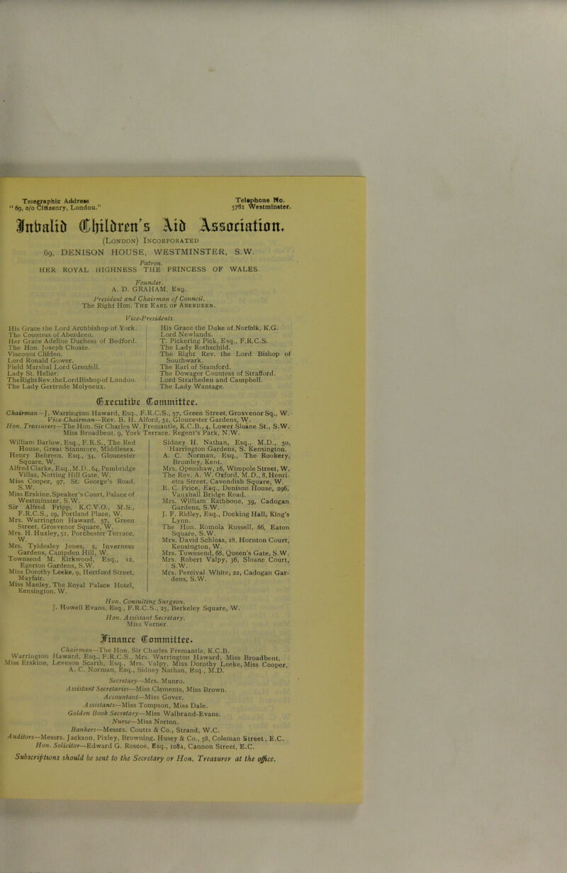 Telegraphic Address Telephone No. “ 69, 0/0 Citizenry, London.” 578i Westminster. Jttbaltft Cljtlbmt's Atb Assoriatton* (London) Incorporated 69, DENISON HOUSE, WESTMINSTER, S.W. Patron. HER ROYAL HIGHNESS THE PRINCESS OF WALES. Founder. A. D. GRAHAM, Esq. President and Chairman of Council. The Right Hon. The Earl of Aberdeen. Vice-Presidents. His Grace the Lord Archbishop of York. i The Countess of Aberdeen. Her Grace Adeline Duchess of Bedford. The Hon. Joseph Choate. Viscount Clifden. Lord Ronald Gower. Field Marshal Lord Grenfell. Lady St. Helier. TheRightRev.theLordBishopof London. The Lady Gertrude Molyneux. His Grace the Duke of Norfolk, K.G. Lord Newlands. T. Pickering Pick, Esq., F.R.C.S. The Lady Rothschild. The Right Rev. the Lord Bishop of Southwark. The Earl of Stamford. The Dowager Countess of Strafford. Lord Stratheden and Campbell. The Lady Wantage. Cieaittbe Committee. Chairman —J. Warrington Haward, Esq., F.R.C.S., 57, Green Street,Grosvenor Sq., W. Vice-Chairman—Rev. B. H. Alford, 51, Gloucester Gardens, W. Hon. Treasurers—The Hon. Sir Charles W. Fremantle, K.C.B., 4, Lower Sloane St., S.W. Miss Broadbent, 9, York Terrace, Regent’s Park, N.W. William Barlow, Esq., F.R.S., The Red House, Great Stanmore, Middlesex. Henry Behrens, Esq., 34, Gloucester Square, W. Alfred Clarke, Esq.,M.D.,64, Peinbridge Villas, Notting Hill Gate, W. Miss Cooper, 97, St. George’s Road, S.W. Miss Erskine,Speaker’s Court, Palace of Westminster, S.W. Sir Alfred Fripp, K.C.V.O., M.S., F.R.C.S., ig, Portland Place, W. Mrs. Warrington Haward, 57, Green Street, Grosvenor Square, W. Mrs. H. Huxley, 51, Porchester Terrace, W. Mrs. Tyldesley Jones, 2, Inverness Gardens, Canipden Hill, W. Townsend M. Kirkwood, Esq., 12, Egerton Gardens, S.W. Miss Dorothy Leeke, g, Hertford Street, Mayfair. Miss Manley, The Royal Palace Hotel, Kensington. W. Sidney H. Nathan, Esq., M.D., 50, Harrington Gardens, S. Kensington. A. C. Norman, Esq., The Rookery, Bromley, Kent. Mrs. Openshaw, 16, Wimpole Street, W. The Rev. A. W. Oxford, M.D., 8, Henri- etta Street, Cavendish Square, W. E. C. Price, Esq., Denison House, 296, Vauxhall Bridge Road. Mrs. William Rathbone, 39, Cadogan Gardens, S.W. J. F. Ridley, Esq., Docking Hall, King's Lynn. The Hon. Romola Russell, 86, Eaton Square, S.W. Mrs. David Schloss, 18, Hornton Court, Kensington, W. Mrs. Townsend, 68, Queen's Gate, S.W. Mrs. Robert Valpy, 36, Sloane Court, S.W. Mrs. Percival White, 22, Cadogan Gar- dens, S.W. Hon. Consulting Surgeon. J. Howell Evans, Esq., F.R.C.S., 25, Berkeley Square, W. Hon. Assistant Secretary. Miss Verner. Jftimtue Committee. Chairman—The Hon. Sir Charles Fremantle, K.C.B. Warrington Haward, Esq., F.R.C.S., Mrs. Warrington Haward, Miss Broadbent, Miss Erskine, Leveson Scarth, Esq., Mrs. Valpy, Miss Dorothy Leeke, Miss Cooper, A. C. Norman, Esq., Sidney Nathan, Esq., M.D. Secretary■—Mrs. Munro. Assistant Secretaries—Miss Clements, Miss Brown. Accountant—Miss Gover. Assistants—Miss Tompson, Miss Dale. Golden Book Secretary—Miss Walbrand-Evans. Nurse—Miss Norton. Bankers—Messrs. Coutts & Co., Strand, W.C. Auditors—Messrs. Jackson, Pixley, Browning, Husey & Co., 58, Coleman Street, E.C. Hon. Solicitor—Edward G. Roscoe, Esq., io8a, Cannon Street, E.C. Subscriptions should be sent to the Secretary or Hon. Treasurer at the office.