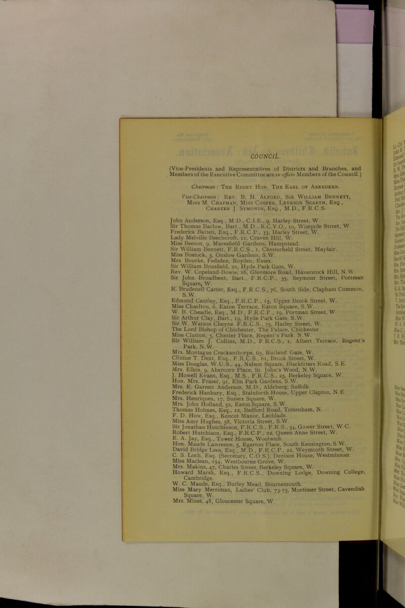 COUNCIL. (Vice-Presidents and Representatives of Districts and Branches, and Members of the Executive Committee are ex-officio Members of the Council.) Chairman: The Right Hon. The Earl of Aberdeen. Vice-Chairmen: Rev. B. H. Alford, Sir William Bennett, Miss M. Chapman, Miss Cooper, Leveson Scarth, Esq., Charter J. Symonds, Esq., M.D., F.R.C.S. John Anderson, Esq., M.D., C.I.E., g, Harley Street, W. Sir Thomas Barlow, Bart., M.D., K.C.V.O., io, Wimpole Street, W. Frederick Batten, Esq., F.R.C.P., 33, Harley Street, W. Lady Melville Beechcroft, 11, Craven Hill, W. Miss Beeton, 9, Maresfield Gardens, Hampstead. Sir William Bennett, F.R.C.S., 1, Chesterfield Street, Mayfair. Miss Bostock, 3, Onslow Gardens, S.W. Mrs. Bourke, Fedsden, Royden, Essex. Sir William Bousfield, 20, Hyde Park Gate, W'. Rev. W. Copeland-Bowie, 16, Glenmore Road, Haverstock Hill, N.W. Sir John Broadbent, Bart., F.R.C.P., 35, Seymour Street, Portman Square, W. R. Brudenell Carter, Esq., F.R.C.S., 7C, South Side, Clapham Common, S.W. Edmund Cautley, Esq., F.R.C.P., 15, Upper Brook Street, W. Miss Charlton, 6, Eaton Terrace, Eaton Square, S.W. W. B. Cheadle, Esq., M.D , F.R.C.P., 19, Portman Street, W. Sir Arthur Clay, Bart., 19, Hyde Park Gate, S.W. Sir W. Watson Cheyne F.R.C.S., 75, Harley Street, W. The Lord Bishop of Chichester, The Palace, Chichester. Miss Clutton, 5, Chester Place, Regent’s Park, N.W. Sir William J. Collins, M.D., F.R.C.S., 1, Albert Terrace, Regent’s Park, N.W. Mrs. Montague Crackanthorpe, 65, Rutland Gate, W. Clinton T. Dent, Esq., F.R.C.S., 61, Brook Street, W. Miss Douglas, W.U.S., 44, Nelson Square, Blackfriars Road, S.E. Mrs. Elkin, 9, Abercorn Place, St. John’s Wood, N.W. J. Howell Evans, Esq., M.S., F.R.C.S., 25, Berkeley Square, W. Hon. Mrs. Fraser, 91, Elm Park Gardens, S.W. Mrs. E. Garrett Anderson, M.D., Aldeburg, Suffolk. Frederick Hanbury, Esq., Stainforth House, Upper Clapton, N.E. Mrs. Henriques, 17, Sussex Square, W. Mrs. John Holland, 52, Eaton Square, S.W. Thomas Holmes, Esq., 12, Bedford Road, Tottenham, N. F. D. How, Esq., Kencot Manor, Lechlade. Miss Amy Hughes, 58, Victoria Street, S.W. Sir Jonathan Hutchinson, F.R.C.S., F.R.S., 54, Gower Street, W.C. Robert Hutchison, Esq., F.R.C.P., 22, Queen Anne Street, W. E. A. Jay, Esq., Tower House, Woolwich. Hon. Maude Lawrence, 5, Egerton Place, South Kensington, S.W. David Bridge Lees, Esq., M.D., F.R.C.P., 22, Weymouth Street, W. C. S. Loch, Esq. (Secretary, C.O.S.), Denison House, WestminsLer. Miss Maclean, 154, Westbourne Grove, W. Mrs. Makins, 47, Charles Street, Berkeley Square, W. Howard Marsh, Esq., F.R.C.S., Downing Lodge, Downing College; Cambridge. W. C. Maude, Esq., Burley Mead, Bournemouth. Miss Mary Merriman, Ladies’ Club, 73-75, Mortimer Street, Cavendish Square. W. Mrs. Minet, 48, Gloucester Square, W.