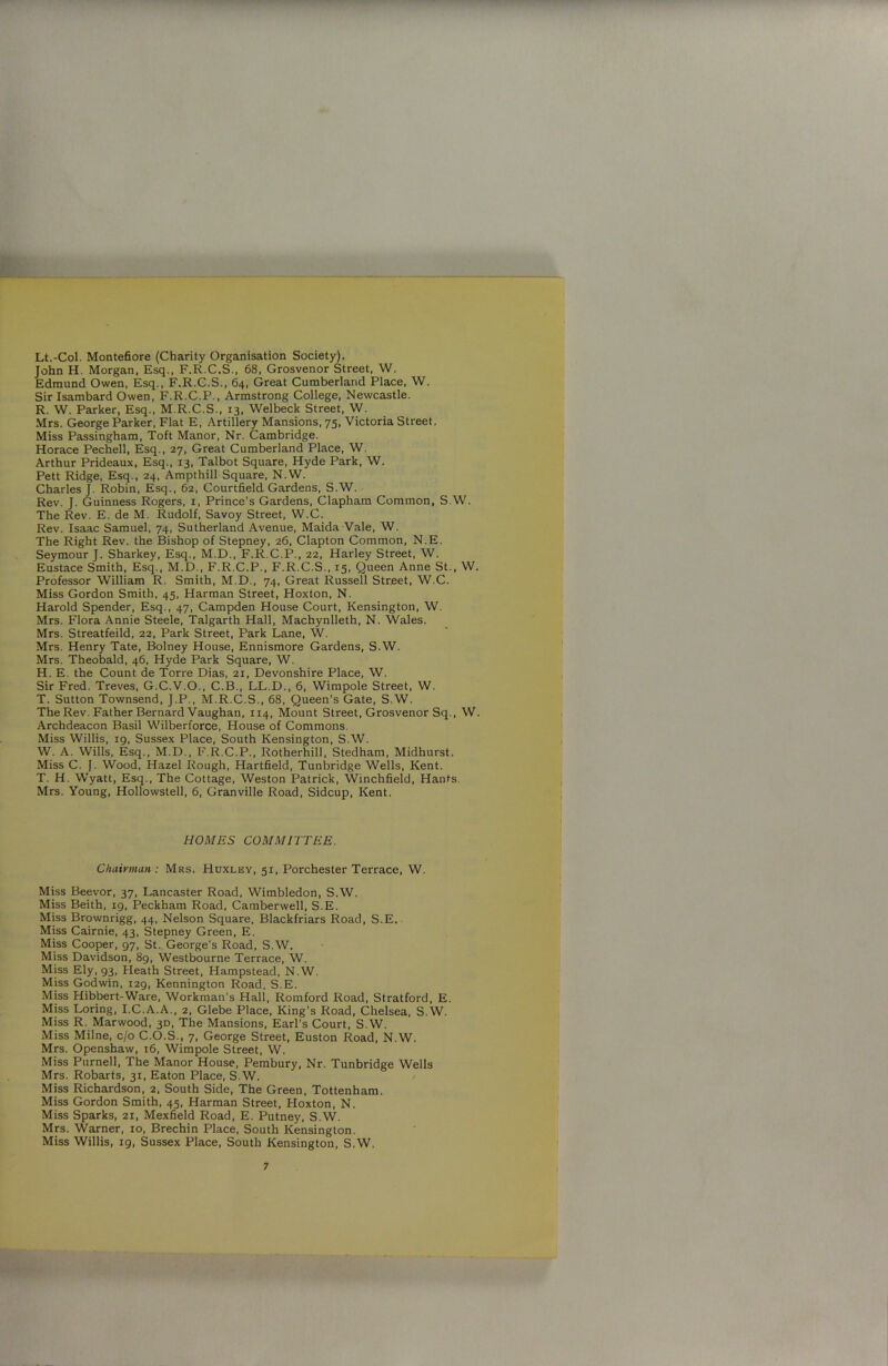 Lt.-Col. Montefiore (Charity Organisation Society). John H. Morgan, Esq., F.R.C.S., 68, Grosvenor Street, W. Edmund Owen, Esq., F.R.C.S., 64, Great Cumberland Place, W. Sir Isambard Owen, F.R.C.P., Armstrong College, Newcastle. R. W. Parker, Esq., M.R.C.S., 13, Welbeck Street, W. Mrs. George Parker, Flat E, Artillery Mansions, 75, Victoria Street. Miss Passingham, Toft Manor, Nr. Cambridge. Horace Pechell, Esq., 27, Great Cumberland Place, W. Arthur Prideaux, Esq., 13, Talbot Square, Hyde Park, W. Pett Ridge, Esq., 24, Ampthill Square, N.W. Charles J. Robin, Esq., 62, Courtfield. Gardens, S.W. Rev. J. Guinness Rogers, 1, Prince’s Gardens, Clapham Common, S.W. The Rev. E. de M. Rudolf, Savoy Street, W.C. Rev. Isaac Samuel, 74, Sutherland Avenue, Maida Vale, W. The Right Rev. the Bishop of Stepney, 26, Clapton Common, N.E. Seymour J. Sharkey, Esq., M.D., F.R.C.P., 22, Harley Street, W. Eustace Smith, Esq., M.D., F.R.C.P., F.R.C.S., 15, Queen Anne St., W. Professor William R. Smith, M.D., 74, Great Russell Street, W.C. Miss Gordon Smith, 45, Harman Street, Hoxton, N. Harold Spender, Esq., 47, Campden House Court, Kensington, W. Mrs. Flora Annie Steele, Talgarth Hall, Machynlleth, N. Wales. Mrs. Streatfeild, 22, Park Street, Park Lane, W. Mrs. Henry Tate, Bolney House, Ennismore Gardens, S.W. Mrs. Theobald, 46, Hyde Park Square, W. H. E. the Count de Torre Dias, 21, Devonshire Place, W. Sir Fred. Treves, G.C.V.O., C.B., LL.D., 6, Wimpole Street, W. T. Sutton Townsend, J.P., M.R.C.S., 68, Queen’s Gate, S.W. The Rev. Father Bernard Vaughan, 114, Mount Street, Grosvenor Sq., W. Archdeacon Basil Wilberforce, House of Commons. Miss Willis, 19, Sussex Place, South Kensington, S.W. W. A. Wills, Esq., M.D., F.R.C.P., Rotherhill, Stedham, Midhurst. Miss C. J. Wood, Hazel Rough, Hartfield, Tunbridge Wells, Kent. T. H. Wyatt, Esq., The Cottage, Weston Patrick, Winchfield, Hants. Mrs. Young, Hollowstell, 6, Granville Road, Sidcup, Kent. HOMES COMMITTEE. Chairman: Mrs, Huxley, 51, Porchester Terrace, W. Miss Beevor, 37, Lancaster Road, Wimbledon, S.W. Miss Beith, 19, Peckham Road, Camberwell, S.E. Miss Brownrigg, 44, Nelson Square, Blackfriars Road, S.E. Miss Cairnie, 43, Stepney Green, E. Miss Cooper, 97, St. George's Road, S.W. Miss Davidson, 89, Westbourne Terrace, W. Miss Ely, 93, Heath Street, Hampstead, N.W. Miss Godwin, 129, Kennington Road, S.E. Miss Hibbert-Ware, Workman’s Hall, Romford Road, Stratford, E. Miss Loring, I.C.A.A., 2, Glebe Place, King’s Road, Chelsea, S.W. Miss R. Marwood, 3D, The Mansions, Earl’s Court, S.W. Miss Milne, c/o C.O.S., 7, George Street, Euston Road, N.W, Mrs. Openshaw, 16, Wimpole Street, W. Miss Purnell, The Manor House, Pembury, Nr. Tunbridge Wells Mrs. Robarts, 31, Eaton Place, S.W. Miss Richardson, 2, South Side, The Green, Tottenham. Miss Gordon Smith, 45, Harman Street, Hoxton, N. Miss Sparks, 21, Mexfield Road, E. Putney, S.W. Mrs. Warner, 10, Brechin Place, South Kensington. Miss Willis, 19, Sussex Place, South Kensington, S.W.