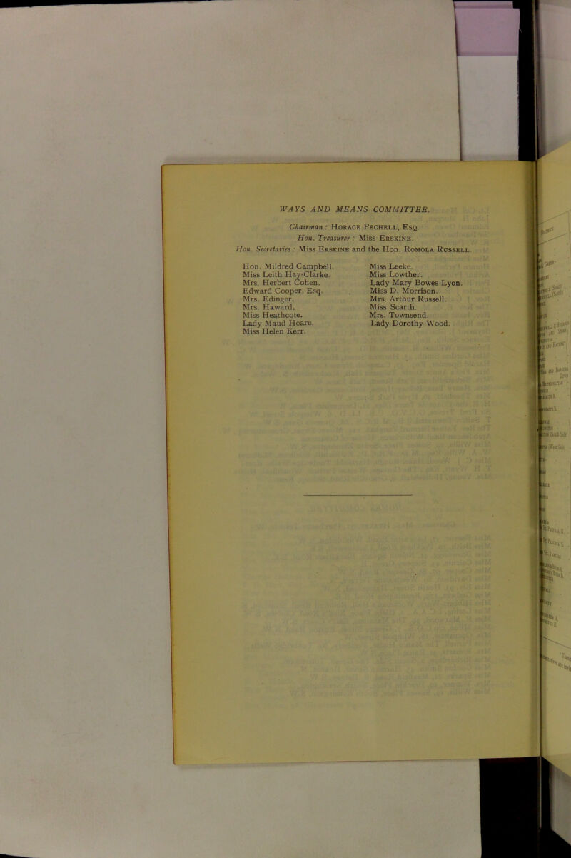 WAYS AND MEANS COMMITTEE. Chairman : Horace Pechell, Esq. Hon. Treasurer : Miss Erskine. Hon. Secretaries: Miss Erskine and the Hon. Romola Russell Hon. Mildred Campbell. Miss Leith Hay-Clarke. Mrs. Herbert Cohen. Edward Cooper, Esq. Mrs. Edinger. Mrs. Haward. Miss Heathcote. Lady Maud Hoare. Miss Helen Kerr. Miss Leeke. Miss Lowther. Lady Mary Bowes Lyon. Miss D. Morrison. Mrs. Arthur Russell. Miss Scarth. Mrs. Townsend. Lady Dorothy Wood.