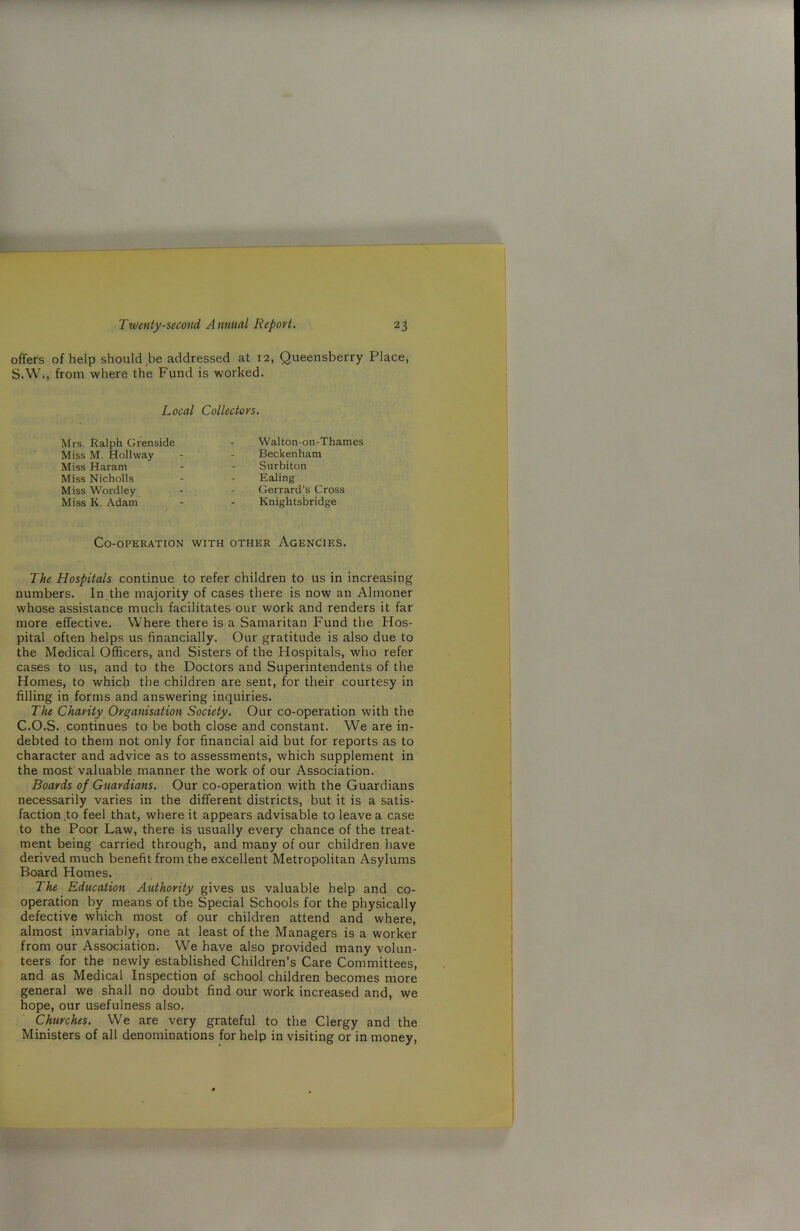 offers of help should be addressed at 12, Queensberry Place, S.W., from where the Fund is worked. Local Collectors. Mrs. Ralph Grenside Walton-on-Thames Miss M. Holhvay Beckenham Miss Haram Surbiton Miss Nicholls Ealing Miss Wordley Gerrard’s Cross Miss K. Adam Knightsbridge Co-operation with other Agencies. The Hospitals continue to refer children to us in increasing numbers. In the majority of cases there is now an Almoner whose assistance much facilitates our work and renders it far more effective. Where there is a Samaritan Fund the Hos- pital often helps us financially. Our gratitude is also due to the Medical Officers, and Sisters of the Hospitals, who refer cases to us, and to the Doctors and Superintendents of the Homes, to which the children are sent, for their courtesy in filling in forms and answering inquiries. The Charity Organisation Society. Our co-operation with the C.O.S. continues to be both close and constant. We are in- debted to them not only for financial aid but for reports as to character and advice as to assessments, which supplement in the most valuable manner the work of our Association. Boards of Guardians. Our co-operation with the Guardians necessarily varies in the different districts, but it is a satis- faction to feel that, where it appears advisable to leave a case to the Poor Law, there is usually every chance of the treat- ment being carried through, and many of our children have derived much benefit from the excellent Metropolitan Asylums Board Homes. The Education Authority gives us valuable help and co- operation by means of the Special Schools for the physically defective which most of our children attend and where, almost invariably, one at least of the Managers is a worker from our Association. We have also provided many volun- teers for the newly established Children’s Care Committees, and as Medical Inspection of school children becomes more general we shall no doubt find our work increased and, we hope, our usefulness also. Churches. We are very grateful to the Clergy and the Ministers of all denominations for help in visiting or in money,