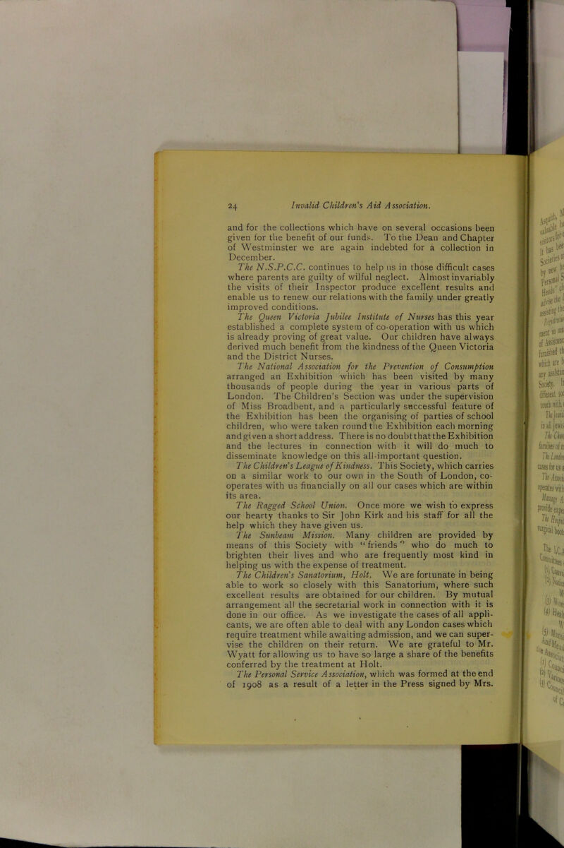 and for the collections which have on several occasions been given for the benefit of our funds. To the Dean and Chapter of Westminster we are again indebted for a collection in December. The N.S.P.C.C. continues to help us in those difficult cases where parents are guilty of wilful neglect. Almost invariably the visits of their Inspector produce excellent results and enable us to renew our relations with the family under greatly improved conditions. The Queen Victoria Jubilee Institute of Nurses has this year established a complete system of co-operation with us which is already proving of great value. Our children have always derived much benefit from the kindness of the Queen Victoria and the District Nurses. The National Association for the Prevention of Consumption arranged an Exhibition which has been visited by many thousands of people during the year in various parts of London. The Children’s Section was under the supervision of Miss Broadbent, and a particularly successful feature of the Exhibition has been the organising of parties of school children, who were taken round the Exhibition each morning and given a short address. There is no doubt that the Exhibition and the lectures in connection with it will do much to disseminate knowledge on this all-important question. The Children's League of Kindness. This Society, which carries on a similar work to our own in the South of London, co- operates with us financially on all our cases which are within its area. The Ragged School Union. Once more we wish to express our hearty thanks to Sir John Kirk and his staff for all the help which they have given us. The Sunbeam Mission. Many children are provided by means of this Society with “ friendswho do much to brighten their lives and who are frequently most kind in helping us with the expense of treatment. The Children's Sanatorium, Holt. We are fortunate in being able to work so closely with this Sanatorium, where such excellent results are obtained for our children. By mutual arrangement all the secretarial work in connection with it is done in our office. As we investigate the cases of all appli- cants, we are often able to deal with any London cases which require treatment while awaiting admission, and we can super- vise the children on their return. We are grateful to Mr. Wyatt for allowing us to have so large a share of the benefits conferred by the treatment at Holt. The Personal Service Association, which was formed at the end of 1908 as a result of a letter in the Press signed by Mrs.