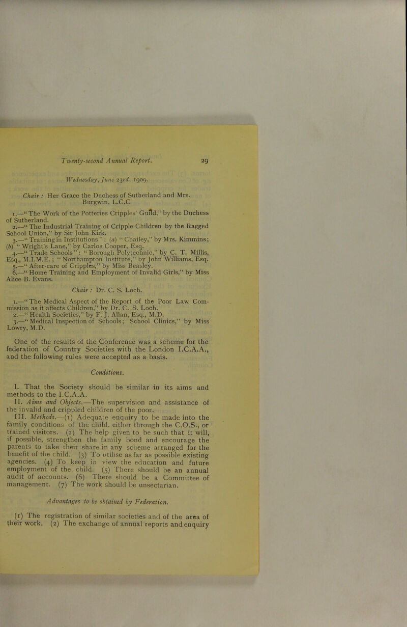 Wednesday, June 23rd, 1909. Chair : Her Grace the Duchess of Sutherland and Mrs. Burgwin, L.C.C 1. —“The Work of the Potteries Cripples’ Guild,” by the Duchess of Sutherland. 2. —“The Industrial Training of Cripple Children by the Ragged School Union,” by Sir John Kirk. 3. —“ Training in Institutions ” : (a) “ Chailey,” by Mrs. Kimmins; (6) “ Wright’s Lane,” by Carlos Cooper, Esq. 4. —“ Trade Schools ” : “Borough Polytechnic,” by C. T. Millis, Esq., M.I.M.E.; “ Northampton Institute,” by John Williams, Esq. 5. —“ After-care of Cripples,” by Miss Beasley. 6. —“ Home Training and Employment of Invalid Girls,” by Miss Alice B. Evans. Chair : Dr. C. S. Loch. 1. —“The Medical Aspect of the Report of the Poor Law Com- mission as it affects Children,” by Dr. C. S. Loch. 2. —“ Health Societies,” by F. J. Allan, Esq., M.D. 3. —“ Medical Inspection of Schools; School Clinics,” by Miss Lowry, M.D. One of the results of the Conference was a scheme for the federation of Country Societies with the London I.C.A.A., and the following rules were accepted as a basis. Conditions. I. That the Society should be similar in its aims and methods to the I.C.A.A. II. Aims and Objects.—The supervision and assistance of the invalid and crippled children of the poor. III. Methods.—(1) Adequate enquiry to be made into the family conditions of the child, either through the C.O.S., or trained visitors. (2) The help given to be such that it will, if possible, strengthen the family bond and encourage the parents to take their share in any scheme arranged for the benefit of the child. (3) To utilise as far as possible existing agencies. (4) To keep in view the education and future employment of the child. (5) There should be an annual audit of accounts. (6) There should be a Committee of management. (7) The work should be unsectarian. Advantages to be obtained by Federation. (1) The registration of similar societies and of the area of their work. (2) The exchange of annual reports and enquiry