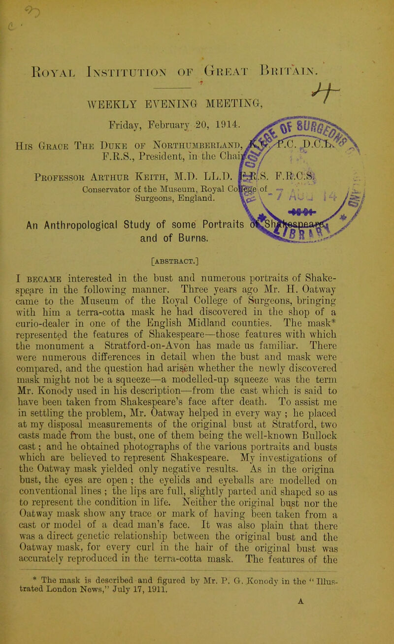 c ■ WEEKLY EVENING MEETING, His Grace The Duke of Northumberlani An Anthropological Study of some Portrait and of Burns. Professor Arthur Keith, M.D. LL.D. Conservator of the Museum, Royal Co F.R.S., President, in the Cha Friday, February 20, 1914 — , j - Surgeons, England. [abstract.] I became interested in the bust and numerous portraits of Shake- speare in the following manner. Three years ago Mr. H. Oatway came to the Museum of the Royal College of Surgeons, bringing with him a terra-cotta mask he had discovered in the shop of a curio-dealer in one of the English Midland counties. The mask* represented the features of Shakespeare—those features with which the monument a Stratford-on-Avon has made us familiar. There were numerous differences in detail when the bust and mask were compared, and the question had arisen whether the newly discovered mask might not be a squeeze—a modelled-up squeeze was the term Mr. Konody used in his description—from the cast which is said to have been taken from Shakespeare’s face after death. To assist me in settling the problem, Mr. Oatway helped in every way ; he placed at my disposal measurements of the original bust at Stratford, two casts made from the bust, one of them being the well-known Bullock cast; and he obtained photographs of the various portraits and busts which are believed to represent Shakespeare. My investigations of the Oatway mask yielded only negative results. As in the origina bust, the eyes are open ; the eyelids and eyeballs are modelled on conventional lines ; the lips are full, slightly parted and shaped so as to represent the condition in life. Neither the original bust nor the Oatway mask show any trace or mark of having been taken from a cast or model of a dead man’s face. It was also plain that there was a direct genetic relationship between the original bust and the Oatway mask, for every curl in the hair of the original bust was accurately reproduced in the terra-cotta mask. The features of the