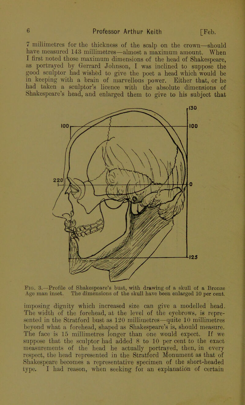 7 millimetres for the thickness of the scalp on the crown—should have measured 143 millimetres—almost a maximum amount. When I first noted those maximum dimensions of the head of Shakespeare, as portrayed by Gerrard Johnson, I was inclined to suppose the good sculptor had wished to give the poet a head which would be in keeping with a brain of marvellous power. Either that, or he had taken a sculptor’s licence with the absolute dimensions of Shakespeare’s head, and enlarged them to give to his subject that 130 100 o 125 Pig. 3.—Profile of Shakespeare’s bust, with drawing of a skull of a Bronze Age man inset. The dimensions of the skull have been enlarged 10 per cent. imposing dignity which increased size can give a modelled head. The width of the forehead, at the level of the eyebrows, is repre- sented in the Stratford bust as 120 millimetres—quite 10 millimetres beyond what a forehead, shaped as Shakespeare’s is, should measure. The face is 15 millimetres longer than one would expect. If we suppose that the sculptor had added 8 to 10 per cent to the exact measurements of the head he actually portrayed, then, in every respect, the head represented in the Stratford Monument as that of Shakespeare becomes a representative specimen of the short-headed type. I had reason, when seeking for an explanation of certain