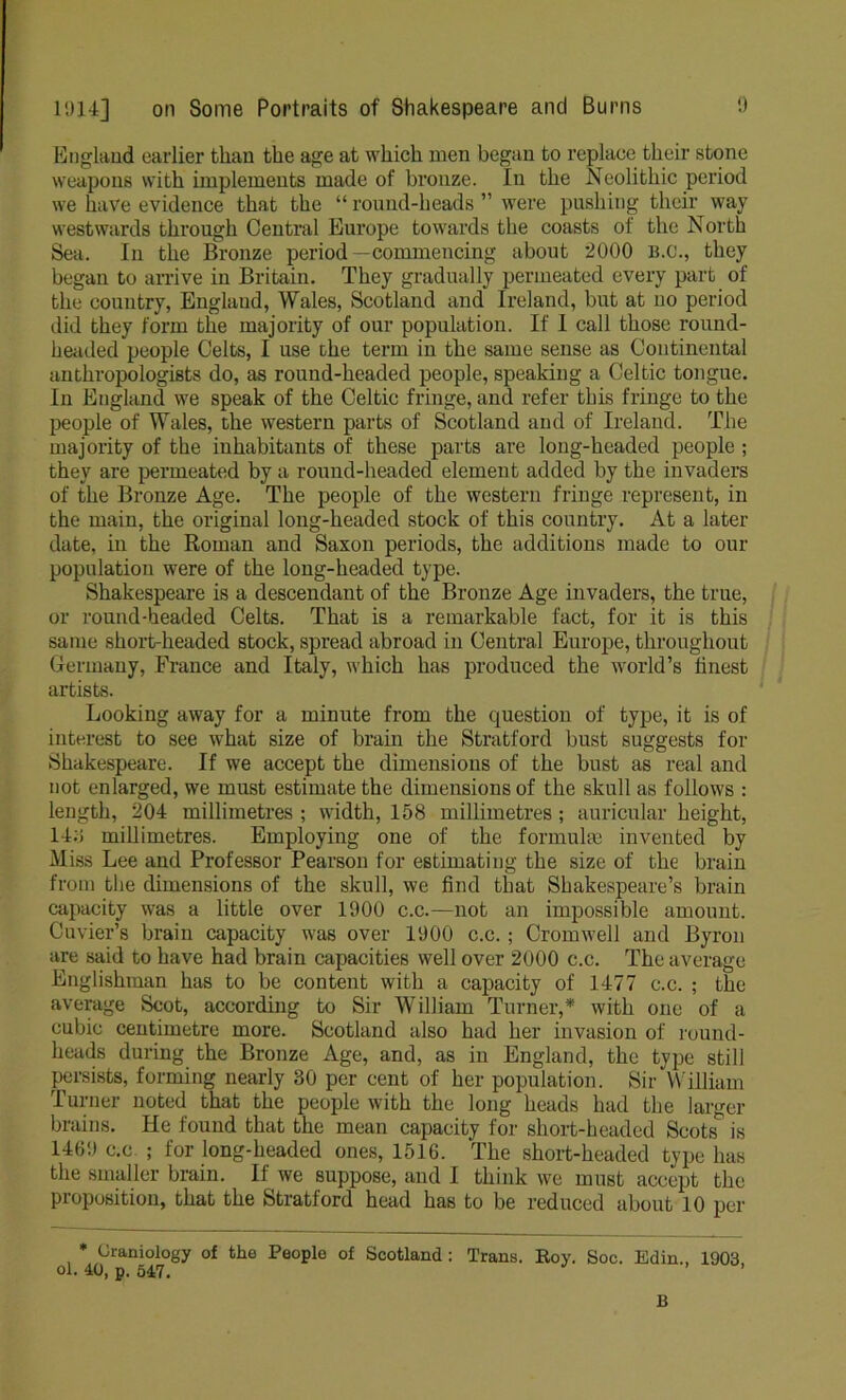 England earlier than the age at which men began to replace their stone weapons with implements made of bronze. In the Neolithic period we have evidence that the “ round-heads ” were pushing their way westwards through Central Europe towards the coasts of the North Sea, In the Bronze period—commencing about 2000 B.C., they began to arrive in Britain. They gradually permeated every part of the country, England, Wales, Scotland and Ireland, but at no period did they form the majority of our population. If 1 call those round- headed people Celts, I use the term in the same sense as Continental anthropologists do, as round-headed people, speaking a Celtic tongue. In England we speak of the Celtic fringe, and refer this fringe to the people of Wales, the western parts of Scotland and of Ireland. The majority of the inhabitants of these parts are long-headed people ; they are permeated by a round-headed element added by the invaders of the Bronze Age. The people of the western fringe represent, in the main, the original long-headed stock of this country. At a later date, in the Roman and Saxon periods, the additions made to our population were of the long-headed type. Shakespeare is a descendant of the Bronze Age invaders, the true, or round-headed Celts. That is a remarkable fact, for it is this same short-headed stock, spread abroad in Central Europe, throughout Germany, France and Italy, which has produced the world’s finest artists. Looking away for a minute from the question of type, it is of interest to see what size of brain the Stratford bust suggests for Shakespeare. If we accept the dimensions of the bust as real and not enlarged, we must estimate the dimensions of the skull as follows : length, 204 millimetres ; width, 158 millimetres; auricular height, 143 millimetres. Employing one of the formulas invented by Miss Lee and Professor Pearson for estimating the size of the brain from the dimensions of the skull, we find that Shakespeare’s brain capacity was a little over 1900 c.c.—not an impossible amount. Cuvier’s brain capacity was over 1900 c.c. ; Cromwell and Byron are said to have had brain capacities well over 2000 c.c. The average Englishman has to be content with a capacity of 1477 c.c. ; the average Scot, according to Sir William Turner,* with one of a cubic centimetre more. Scotland also had her invasion of round- heads during the Bronze Age, and, as in England, the type still persists, forming nearly 30 per cent of her population. Sir William Turner noted that the people with the long heads had the larger brains. He found that the mean capacity for short-headed Scots is 1469 c.c ; for long-headed ones, 1516. The short-headed type has the smaller brain. If we suppose, and I think we must accept the proposition, that the Stratford head has to be reduced about 10 per * Oraniology of the People of Scotland : Trans. Roy. Soc. Edin., 1903 ol. 40, p. 547. B