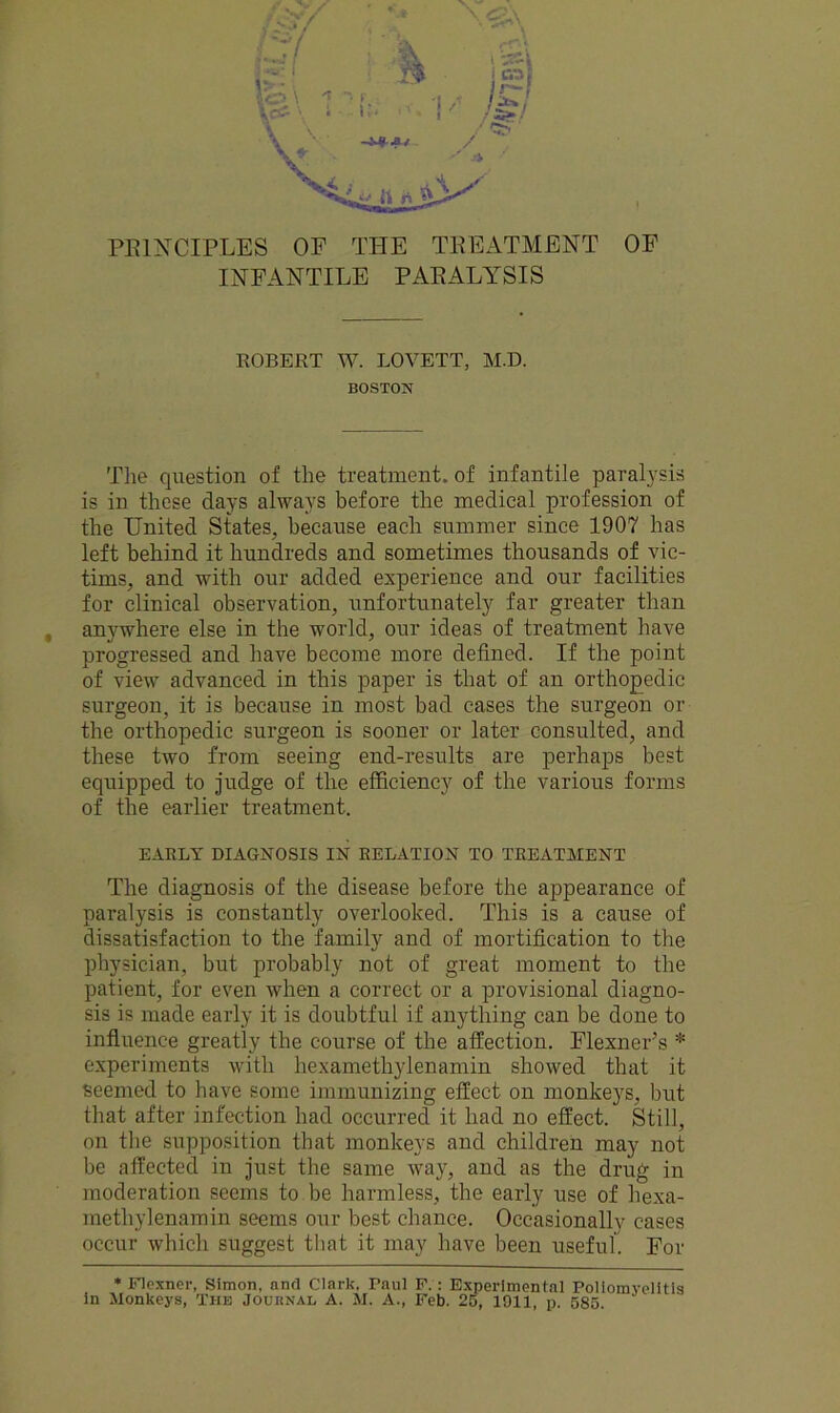 INFANTILE PARALYSIS ROBERT W. LOVETT, M.D. BOSTON The question of the treatment, of infantile paralysis is in these days always before the medical profession of the United States, because each summer since 1907 has left behind it hundreds and sometimes thousands of vic- tims, and with our added experience and our facilities for clinical observation, unfortunately far greater than , anywhere else in the world, our ideas of treatment have progressed and have become more defined. If the point of view advanced in this paper is that of an orthopedic surgeon, it is because in most bad cases the surgeon or the orthopedic surgeon is sooner or later consulted, and these two from seeing end-results are perhaps best equipped to judge of the efficiency of the various forms of the earlier treatment. EARLY DIAGNOSIS IN RELATION TO TREATMENT The diagnosis of the disease before the appearance of paralysis is constantly overlooked. This is a cause of dissatisfaction to the family and of mortification to the physician, but probably not of great moment to the patient, for even when a correct or a provisional diagno- sis is made early it is doubtful if anything can be done to influence greatly the course of the affection. FlexneiAs * experiments with hexamethylenamin showed that it Seemed to have some immunizing effect on monkeys, but that after infection had occurred it had no effect. Still, on the supposition that monkeys and children may not be affected in just the same way, and as the drug in moderation seems to be harmless, the early use of hexa- methylenamin seems our best chance. Occasionally cases occur which suggest that it may have been useful. For * Flexner, Simon, anrl Clark, raul F. : Experimental Poliomyi