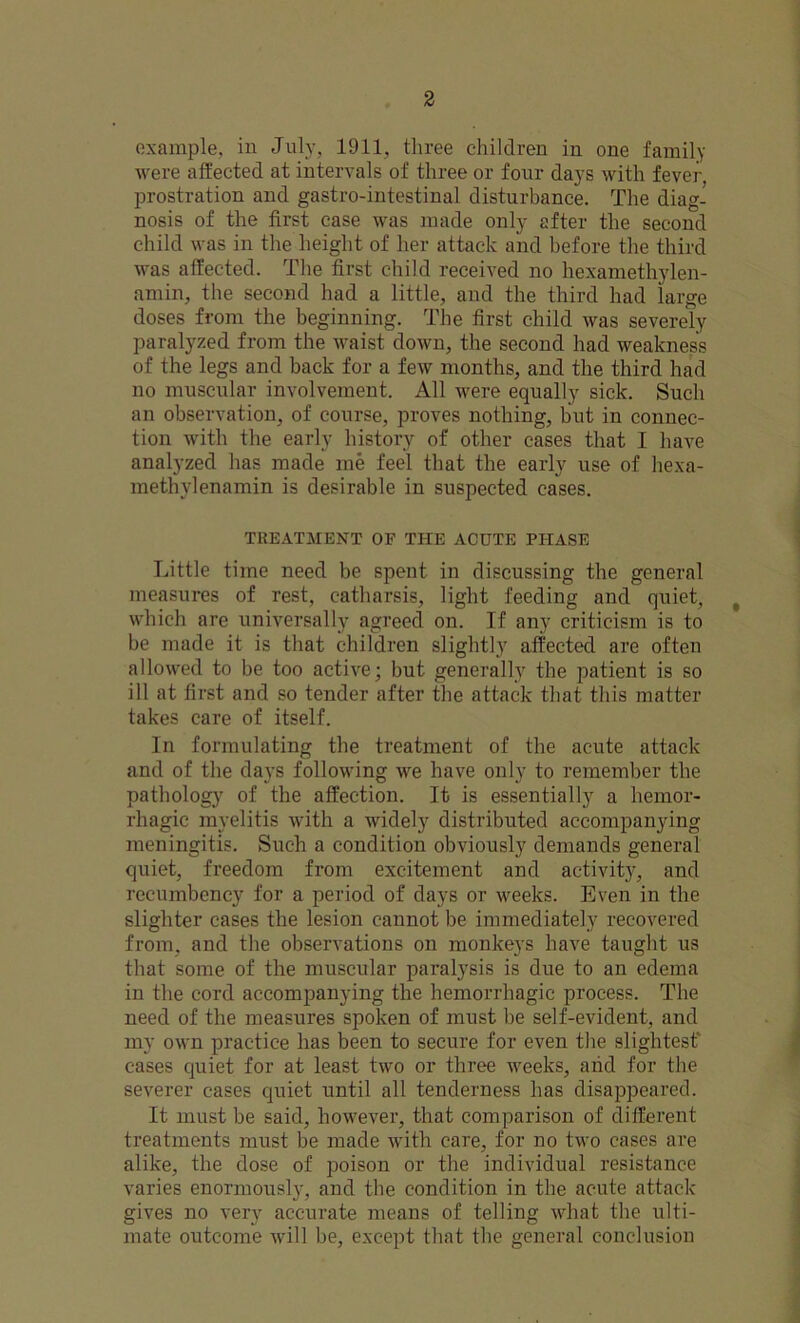 example, in July, 1911, three children in one family were affected at intervals of three or four days with fever, prostration and gastro-intestinal disturbance. The diag- nosis of the first case was made only after the second child was in the height of her attack and before the third was affected. The first child received no hexamethylen- amin, the second had a little, and the third had large doses from the beginning. The first child was severely paralyzed from the waist down, the second had weakness of the legs and back for a few months, and the third had no muscular involvement. All were equally sick. Such an observation, of course, proves nothing, but in connec- tion with the early history of other cases that I have analyzed has made me feel that the early use of hexa- methylenamin is desirable in suspected cases. TREATMENT OF THE ACUTE PHASE Little time need be spent in discussing the general measures of rest, catharsis, light feeding and quiet, , which are universally agreed on. If any criticism is to be made it is that children slightly affected are often allowed to be too active; but generally the patient is so ill at first and so tender after the attack that this matter takes care of itself. In formulating the treatment of the acute attack and of the days following we have only to remember the pathology of the affection. It is essentially a hemor- rhagic myelitis with a widely distributed accompanying meningitis. Such a condition obviously demands general quiet, freedom from excitement and activity, and recumbency for a period of days or weeks. Even in the slighter cases the lesion cannot be immediately recovered from, and the observations on monkeys have taught us that some of the muscular paralysis is due to an edema in the cord accompanying the hemorrhagic process. The need of the measures spoken of must be self-evident, and my own practice has been to secure for even the slightest1 cases quiet for at least two or three weeks, arid for the severer cases quiet until all tenderness has disappeared. It must be said, however, that comparison of different treatments must be made with care, for no two cases are alike, the dose of poison or the individual resistance varies enormously, and the condition in the acute attack gives no very accurate means of telling what the ulti- mate outcome will be, except that the general conclusion