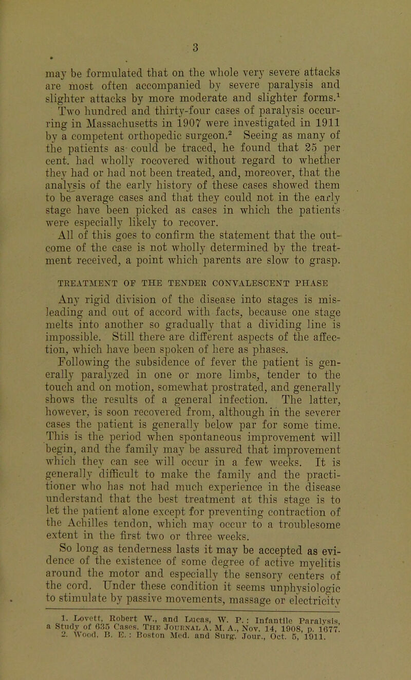 may be formulated that on the whole very severe attacks are most often accompanied by severe paralysis and slighter attacks by more moderate and slighter forms.1 Two hundred and thirty-four cases of paralysis occur- ring in Massachusetts in 1907 were investigated in 1911 by a competent orthopedic surgeon.2 Seeing as many of the patients as could be traced, he found that 25 per cent, had wholly rocovered without regard to whether they had or had not been treated, and, moreover, that the analysis of the early history of these cases showed them to be average cases and that they could not in the early stage have been picked as cases in which the patients were especially likely to recover. All of this goes to confirm the statement that the out- come of the case is not wholly determined by the treat- ment received, a point which parents are slow to grasp. TREATMENT OF THE TENDER CONVALESCENT PHASE Any rigid division of the disease into stages is mis- leading and out of accord with facts, because one stage melts into another so gradually that a dividing line is impossible. Still there are different aspects of the affec- tion, which have been spoken of here as phases. Following the subsidence of fever the patient is gen- erally paralyzed in one or more limbs, tender to the touch and on motion, somewhat prostrated, and generally shows the results of a general infection. The latter, however, is soon recovered from, although in the severer cases the patient is generally below par for some time. This is the period when spontaneous improvement will begin, and the family may be assured that improvement which they can see will occur in a few weeks. It is generally difficult to make the family and the practi- tioner who has not had much experience in the disease understand that the best treatment at this stage is to let the patient alone except for preventing contraction of the Achilles tendon, which may occur to a troublesome extent in the first two or three weeks. So long as tenderness lasts it may be accepted as evi- dence of the existence of some degree of active myelitis around the motor and especially the sensory centers of the cord. Under these condition it seems unphysiologic to stimulate by passive movements, massage or electricity 1. Lovett, Robert W., and Lucas, W. P. : Infantile Paralysis, a Study of 6.35 Cases. The Journal A. M. A., Nov. 14, 1908, p. 1677. 2. Wood, B. E.: Boston Med. and Surg\ Jour., Oct. 5, 1911.