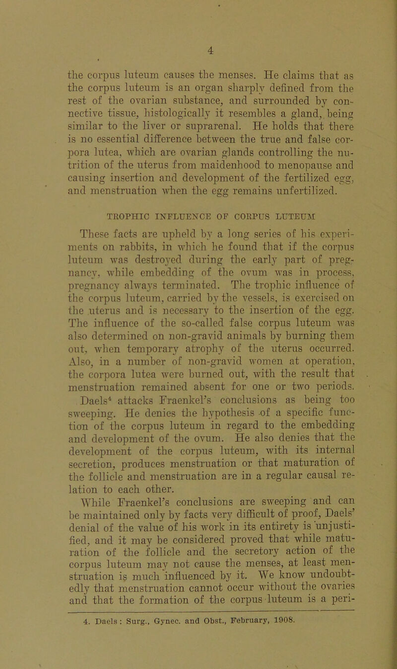 the corpus luteum causes the menses. He claims that as the corpus luteum is an organ sharply defined from the rest of the ovarian substance, and surrounded by con- nective tissue, histologically it resembles a gland, being similar to the liver or suprarenal. He holds that there is no essential difference between the true and false cor- pora lutea, which are ovarian glands controlling the nu- trition of the uterus from maidenhood to menopause and causing insertion and development of the fertilized egg, and menstruation when the egg remains unfertilized. TROPHIC INFLUENCE OF CORPUS LUTEUM These facts are upheld by a long series of his experi- ments on rabbits, in which he found that if the corpus luteum vras destroyed during the early part of preg- nancy. while embedding of the ovum was in process, pregnancy always terminated. The trophic influence of the corpus luteum, carried bv the vessels, is exercised on the uterus and is necessary to the insertion of the egg. The influence of the so-called false corpus luteum was also determined on non-gravid animals by burning them out, when temporary atrophy of the uterus occurred. Also, in a number of non-gravid women at operation, the corpora lutea were burned out, with the result that menstruation remained absent for one or two periods. Daels1 attacks Fraenkel’s conclusions as being too sweeping. He denies the hypothesis of a specific func- tion of the corpus luteum in regard to the embedding and development of the ovum. He also denies that the development of the corpus luteum, with its internal secretion, produces menstruation or that maturation of the follicle and menstruation are in a regular causal re- lation to each other. While Fraenkel’s conclusions are sweeping and can be maintained only by facts very difficult of proof, Daels’ denial of the value of his work in its entirety is unjusti- fied, and it may be considered proved that while matu- ration of the follicle and the secretory action of the corpus luteum may not cause the menses, at least men- struation is much influenced by it. We know undoubt- edly that menstruation cannot occur without the ovaries and that the formation of the corpus luteum is a peri- 4. Daels : Surg., Gynec. and Obst., February, 1908.