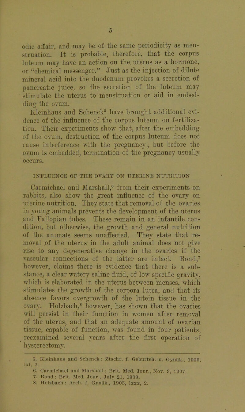 odic affair, and may be of the same periodicity as men- struation. It is probable, therefore, that the corpus luteum may have an action on the uterus as a hormone, or “chemical messenger.” Just as the injection of dilute mineral acid into the duodenum provokes a secretion of pancreatic juice, so the secretion of the luteum may stimulate the uterus to menstruation or aid in embed- ding the ovum. Ivleinhaus and Schenck3 have brought additional evi- dence of the influence of the corpus luteum on fertiliza- tion. Their experiments show that, after the embedding of the ovum, destruction of the corpus luteum does not cause interference with the pregnancy; but before the ovum is embedded, termination of the pregnancy usually occurs. INFLUENCE OF THE OVARY ON UTERINE NUTRITION Carmichael and Marshall,0 from their experiments on rabbits, also show the great influence of the ovary on uterine nutrition. They state that removal of the ovaries in young animals prevents the development of the uterus and Fallopian tubes. These remain in an infantile con- dition, but otherwise, the growth and general nutrition of the animals seems unaffected. They state that re- moval of the uterus in the adult animal does not give rise to any degenerative change in the ovaries if the vascular connections of the latter are intact. Bond,5 * 7 however, claims there is evidence that there is a sub- stance, a clear watery saline fluid, of low specific gravity, which is elaborated in the uterus between menses, which stimulates the growth of the corpora lutea, and that its absence favors overgrowth of the lutein tissue in the ovary. Holzbach,8 however, has shown that the ovaries will persist in their function in women after removal of the uterus, and that an adequate amount of ovarian tissue, capable of function, was found in four patients, reexamined several years after the first operation of hysterectomy. 5. Kleinhaus and Sclicnck : Ztschr. f. Gebui'tsh. u. Gvniik., 1009, lxi, 2. G. Carmichael and Marshall : Brit. Med. Jour., Nov. 3, 1007. 7. Bond : Brit. Med. Jour., July 21, 1009. 8. Holzbach : Arch. f. Gynlik., 1905, Ixxx, 2.