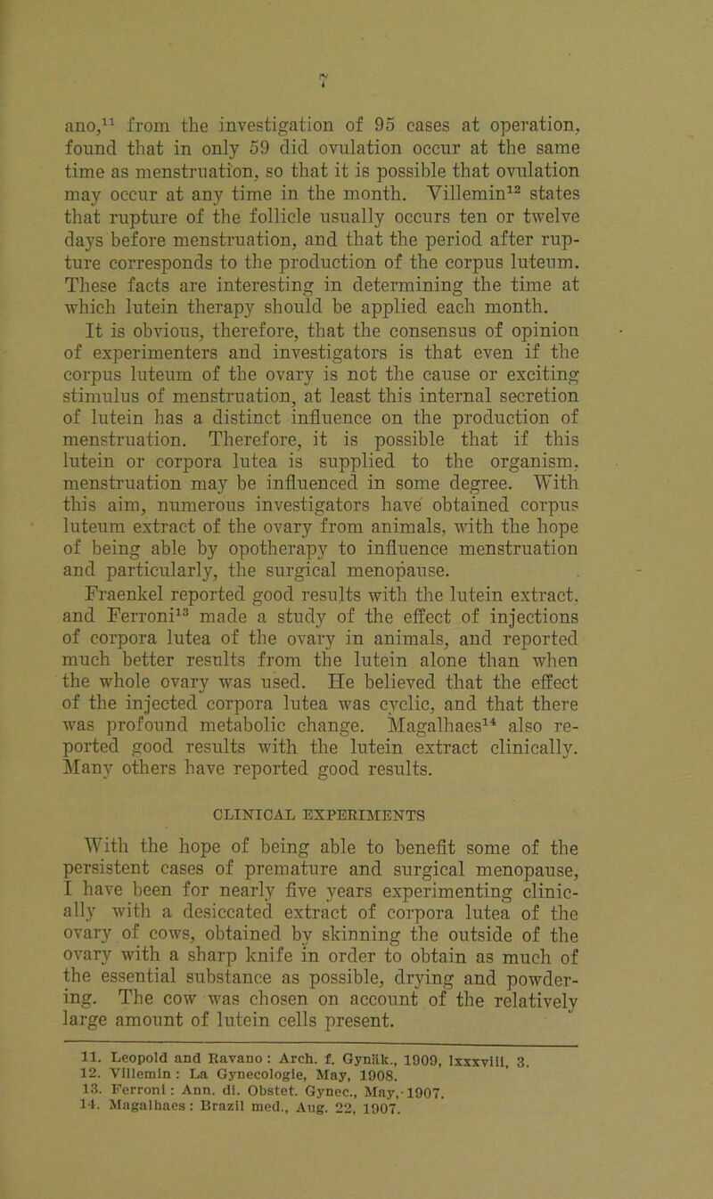 ano,11 from the investigation of 95 cases at operation, found that in only 59 did ovulation occur at the same time as menstruation, so that it is possible that ovulation may occur at any time in the month. Villemin12 states that rupture of the follicle usually occurs ten or twelve days before menstruation, and that the period after rup- ture corresponds to the production of the corpus luteum. These facts are interesting in determining the time at which lutein therapy should be applied each month. It is obvious, therefore, that the consensus of opinion of experimenters and investigators is that even if the corpus luteum of the ovary is not the cause or exciting stimulus of menstruation, at least this internal secretion of lutein has a distinct influence on the production of menstruation. Therefore, it is possible that if this lutein or corpora lutea is supplied to the organism, menstruation may be influenced in some degree. With this aim, numerous investigators have obtained corpus luteum extract of the ovary from animals, with the hope of being able by opotherapy to influence menstruation and particularly, the surgical menopause. Fraenkel reported good results with the lutein extract, and Ferroni13 made a study of the effect of injections of corpora lutea of the ovary in animals, and reported much better results from the lutein alone than when the whole ovary was used. He believed that the effect of the injected corpora lutea was cyclic, and that there was profound metabolic change. Magalhaes14 also re- ported good results with the lutein extract clinically. Many others have reported good results. CLINICAL EXPERIMENTS With the hope of being able to benefit some of the persistent cases of premature and surgical menopause, I have been for nearly five years experimenting clinic- ally with a desiccated extract of corpora lutea of the ovary of cows, obtained by skinning the outside of the ovary with a sharp knife in order to obtain as much of the essential substance as possible, drying and powder- ing. The cow was chosen on account of the relatively large amount of lutein cells present. 11. Leopold and Ravano : Arch. f. Gynlik., 1009, Ixxxviil, 3. 12. Villemin : La Gynecologie, May, 1908. 13. Ferroni: Ann. di. Obstet. Gynec., May,-1907.