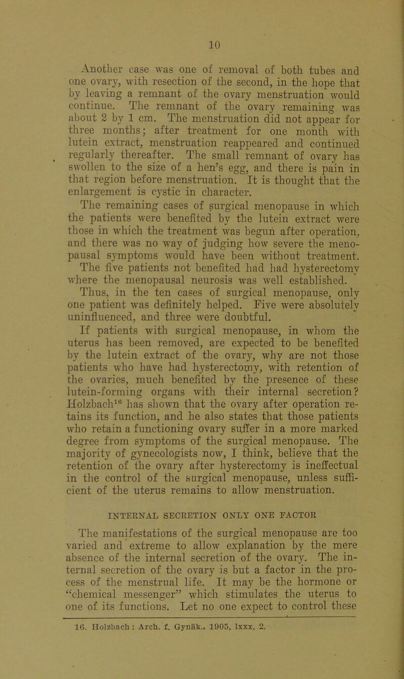 Another case was one of removal of both tubes and one ovary, with resection of the second, in the hope that by leaving a remnant of the ovary menstruation would continue. The remnant of the ovary remaining was about 2 by 1 cm. The menstruation did not appear for three months; after treatment for one month with lutein extract, menstruation reappeared and continued regularly thereafter. The small remnant of ovary has swollen to the size of a hen’s egg, and there is pain in that region before menstruation. It is thought that the enlargement is cystic in character. The remaining cases of surgical menopause in which the patients were benefited by the lutein extract were those in which the treatment was begun after operation, and there was no way of judging how severe the meno- pausal symptoms would have been without treatment. The five patients not benefited had had hysterectomy where the menopausal neurosis was well established. Thus, in the ten cases of surgical menopause, only one patient was definitely helped. Five were absolutely uninfluenced, and three were doubtful. If patients with surgical menopause, in whom the uterus lias been removed, are expected to be benefited by the lutein extract of the ovar}*, why are not those patients who have had hysterectomy, with retention of the ovaries, much benefited by the presence of these lutein-forming organs with their internal secretion? Ilolzbach1'’ has shown that the ovary after operation re- tains its function, and he also states that those patients who retain a functioning ovary suffer in a more marked degree from symptoms of the surgical menopause. The majority of gynecologists now, I think, believe that the retention of the ovary after hysterectomy is ineffectual in the control of the surgical menopause, unless suffi- cient of the uterus remains to allow menstruation. INTERNAL SECRETION ONLY ONE FACTOR The manifestations of the surgical menopause are too varied and extreme to allow explanation by the mere absence of the internal secretion of the ovary. The in- ternal secretion of the ovary is but a factor in the pro- cess of the menstrual life. It may be the hormone or “chemical messenger” which stimulates the uterus to one of its functions. Let no one expect to control these