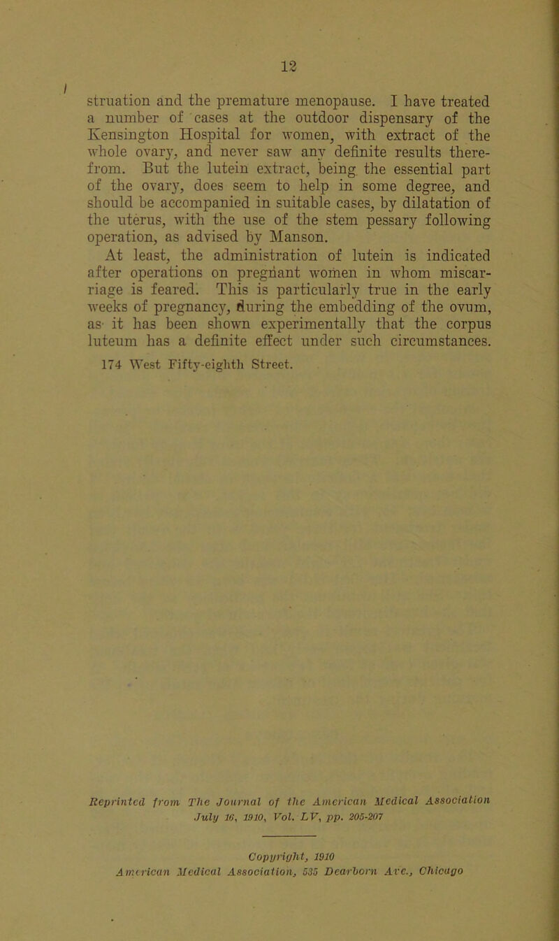 struation and the premature menopause. I have treated a number of eases at the outdoor dispensary of the Kensington Hospital for women, with extract of the whole ovarj', and never saw any definite results there- from. But the lutein extract, being the essential part of the ovary, does seem to help in some degree, and should he accompanied in suitable cases, by dilatation of the uterus, with the use of the stem pessary following operation, as advised by Manson. At least, the administration of lutein is indicated after operations on pregnant women in whom miscar- riage is feared. This is particularly true in the early weeks of pregnancy, during the embedding of the ovum, as it has been shown experimentally that the corpus luteum has a definite effect under such circumstances. 174 West Fifty-eighth Street. Reprinted from The Journal of the American Medical Association July 16, 1910, Vol. LV, pp. 205-207 Copyright, 1910 American Medical Association, 535 Dearborn Avc., Chicago