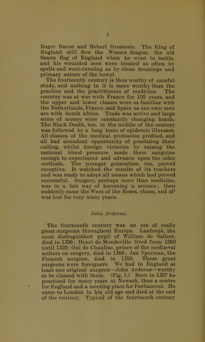 Roger Bacon and Robert Grosteste. The King of England still flew the Wessex dragon, the old Saxon flag of England when he went to battle, and his wounded men were treated as often by- spells and wort-cunning as by clean dressings and primary suture of the bowel. The fourteenth century is thus worthy of careful study, and nothing in it is more worthy than the practice and the practitioners of medicine. The country was at war with France for 100 years, and the upper and lower classes were as familiar with the Netherlands, France, and Spain as our own men are with South Africa. Trade was active and large sums of money were constantly changing hands. The Black Death, too, in the middle of the century was followed by a long train of epidemic illnesses. All classes of the medical profession profited, and all had abundant opportunity of practising their calling, whilst foreign victories by raising the national blood pressure made them sanguine enough to experiment and advance upon the older methods. The younger generation, too, proved receptive. It watched the results of its teachers and was ready to adopt all means which had proved successful. Surgery, perhaps more than medicine, was in a fair way of becoming a science; then suddenly came the Wars of the Roses, chaos, and al1 was lost for very many years. John Arderne. The fourteenth century was an era of really great surgeons throughout Europe. Lanfrank, the most distinguished pupil of William de Salicet, died in 1306; Henri de Mondeville lived from 1260 until 1320; Gui de Chauliac, prince of the mediaeval writers on surgery, died in 1368 ; Jan Yperman, the Flemish surgeon, died in 1350. These great surgeons were foreigners. We had in England at least one original surgeon—John Arderne—worthy to be classed with them. (Fig. 1.) Born in 1307 he practised for many years at Newark, then a centre for England and a meeting place for Parliament. He came to London in his old age and died at the end of the century. Typical of the fourteenth century