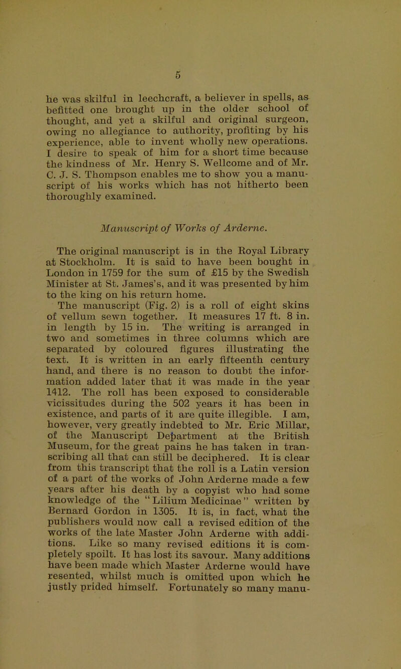 lie was skilful in leeclicraft, a believer in spells, as befitted one brought up in the older school of thought, and yet a skilful and original surgeon, owing no allegiance to authority, profiting by his experience, able to invent wholly new operations. I desire to speak of him for a short time because the kindness of Mr. Henry S. Wellcome and of Mr. C. J. S. Thompson enables me to show you a manu- script of his works which has not hitherto been thoroughly examined. Manuscript of Works of Arderne. The original manuscript is in the Royal Library at Stockholm. It is said to have been bought in London in 1759 for the sum of £15 by the Swedish Minister at St. James’s, and it was presented by him to the king on his return home. The manuscript (Fig. 2) is a roll of eight skins of vellum sewn together. It measures 17 ft. 8 in. in length by 15 in. The writing is arranged in two and sometimes in three columns which are separated by coloured figures illustrating the text. It is written in an early fifteenth century hand, and there is no reason to doubt the infor- mation added later that it was made in the year 1412. The roll has been exposed to considerable vicissitudes during the 502 years it has been in existence, and parts of it are quite illegible. I am, however, very greatly indebted to Mr. Eric Millar, of the Manuscript Department at the British Museum, for the great pains he has taken in tran- scribing all that can still be deciphered. It is clear from this transcript that the roll is a Latin version of a part of the works of John Arderne made a few years after his death by a copyist who had some knowledge of the “ Lilium Medicinae ” written by Bernard Gordon in 1305. It is, in fact, what the publishers would now call a revised edition of the works of the late Master John Arderne with addi- tions. Like so many revised editions it is com- pletely spoilt. It has lost its savour. Many additions have been made which Master Arderne would have resented, whilst much is omitted upon which he justly prided himself. Fortunately so many manu-