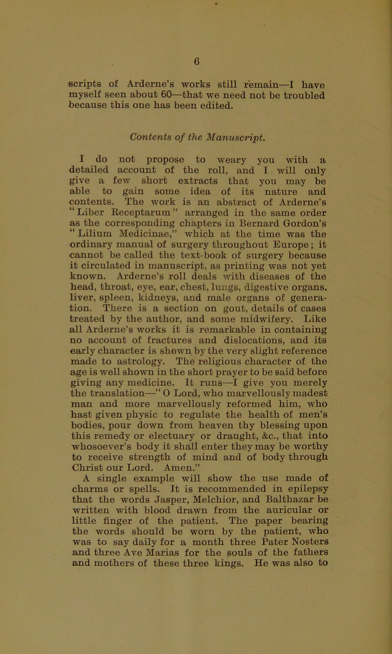 scripts of Arderne’s works still remain—I have myself seen about 60—that we need not be troubled because this one has been edited. Contents of the Manuscript. I do not propose to weary you with a detailed account of the roll, and I will only give a few short extracts that you may be able to gain some idea of its nature and contents. The work is an abstract of Arderne’s “Liber Receptarum” arranged in the same order as the corresponding chapters in Bernard Gordon’s “ Lilium Medicinae,” which at the time was the ordinary manual of surgery throughout Europe ; it cannot be called the text-book of surgery because it circulated in manuscript, as printing was not yet known. Arderne’s roll deals with diseases of the head, throat, eye, ear, chest, lungs, digestive organs, liver, spleen, kidneys, and male organs of genera- tion. There is a section on gout, details of cases treated by the author, and some midwifery. Like all Arderne’s works it is remarkable in containing no account of fractures and dislocations, and its early character is shown by the very slight reference made to astrology. The religious character of the age is well shown in the short prayer to be said before giving any medicine. It runs—I give you merely the translation—“0 Lord, who marvellously madest man and more marvellously reformed him, who hast given physic to regulate the health of men’s bodies, pour down from heaven thy blessing upon this remedy or electuary or draught, &c., that into whosoever’s body it shall enter they may be worthy to receive strength of mind and of body through Christ our Lord. Amen.” A single example will show the use made of charms or spells. It is recommended in epilepsy that the words Jasper, Melchior, and Balthazar be written with blood drawn from the auricular or little linger of the patient. The paper bearing the words should be worn by the patient, who was to say daily for a month three Pater Nosters and three Ave Marias for the souls of the fathers and mothers of these three kings. He was also to