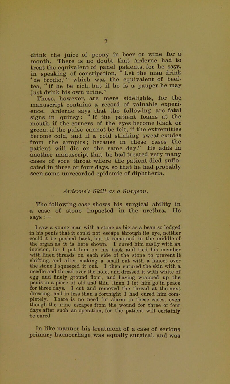 drink the juice of peony in beer or wine for a month. There is no doubt that Arderne had to treat the equivalent of panel patients, for he says, in speaking of constipation, “ Let the man drink ‘ de brodio,’ ” which was the equivalent of beef- tea, “ if he be rich, but if he is a pauper he may just drink his own urine.” These, however, are mere sidelights, for the manuscript contains a record of valuable experi- ence. Arderne says that the following are fatal signs in quinsy: “ If the patient foams at the mouth, if the corners of the eyes become black or green, if the pulse cannot be felt, if the extremities become cold, and if a cold stinking sweat exudes from the armpits; because in these cases the patient will die on the same day.” He adds in another manuscript that he had treated very many cases of sore throat where the patient died suffo- cated in three or four days, so that he had probably seen some unrecorded epidemic of diphtheria. Arderne's Skill as a Surcjeon. The following case shows his surgical ability in a case of stone impacted in the urethra. He says:— I saw a young man with a stone as big as a bean so lodged in his penis that it could not escape through its eye, neither could it be pushed back, but it remained in the middle of the organ as it is here shown. I cured him easily with an incision, for I put him on his back and tied his member with linen threads on each side of the stone to prevent it shifting, and after making a small cut with a lancet over the stone I squeezed it out. I then sutured the skin with a needle and thread over the hole, and dressed it with white of egg and finely ground flour, and having wrapped up the penis in a piece of old and thin linen I let him go in peace for three days. I cut and removed the thread at the next dressing, and in less than a fortnight I had cured him com- pletely. There is no need for alarm in these cases, even though the urine escapes from the wound for three or four days after such an operation, for the patient will certainly be cured. In like manner his treatment of a case of serious primary haemorrhage was equally surgical, and was