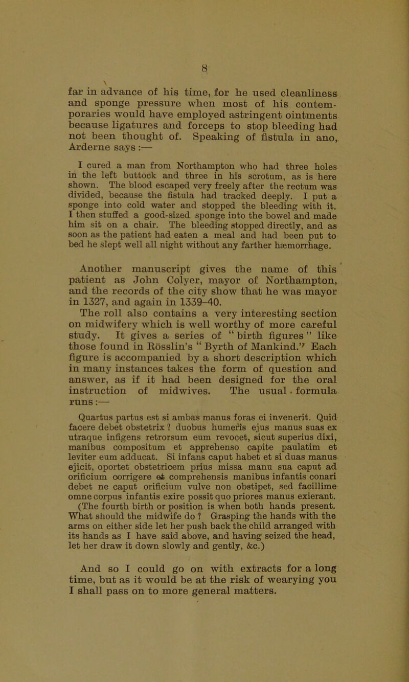 far in advance of liis time, for he used cleanliness and sponge pressure when most of his contem- poraries would have employed astringent ointments because ligatures and forceps to Btop bleeding had not been thought of. Speaking of fistula in ano, Arderne says :— I cured a man from Northampton who had three holes in the left buttock and three in his scrotum, as is here shown. The blood escaped very freely after the rectum was divided, because the fistula had tracked deeply. I put a sponge into cold water and stopped the bleeding with it. I then stuffed a good-sized sponge into the bowel and made him sit on a chair. The bleeding stopped directly, and as soon as the patient had eaten a meal and had been put to bed he slept well all night without any farther haemorrhage. Another manuscript gives the name of this patient as John Colyer, mayor of Northampton, and the records of the city show that he was mayor in 1327, and again in 1339-40. The roll also contains a very interesting section on midwifery which is well worthy of more careful study. It gives a series of “ birth figures ” like those found in Rosslin’s “ Byrth of Mankind.’'' Each figure is accompanied by a short description which in many instances takes the form of question and answer, as if it had been designed for the oral instruction of midwives. The usual • formula runs:— Quartus partus est si ambas manus foras ei invenerit. Quid facere debet obstetrix ? duobus humeris ejus manus suas ex utraque infigens retrorsum eum revocet, sicut superius dixi, manibus compositum et apprehenso capite paulatim et leviter eum adducat. Si infans caput habet et si duas manus ejicit, oportet obstetricem prius missa manu sua caput ad orificium corrigere ei comprehensis manibus infantis conari debet ne caput orificium vulve non obstipet, sed facillime omne corpus infantis exire possit quo priores manus exierant. (The fourth birth or position is when both hands present. What should the midwife do ? Grasping the hands with the arms on either side let her push back the child arranged with its hands as I have said above, and having seized the head, let her draw it down slowly and gently, &c.) And so I could go on with extracts for a long time, but as it would be at the risk of wearying you I shall pass on to more general matters.