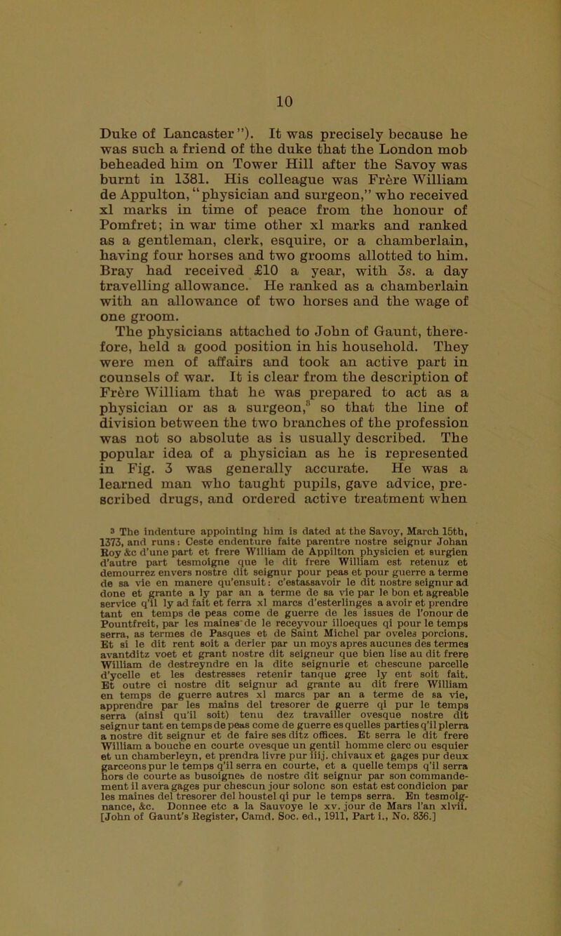 Duke of Lancaster”). It was precisely because he was such a friend of the duke that the London mob beheaded him on Tower Hill after the Savoy was burnt in 1381. His colleague was Fr6re William de Appulton, “physician and surgeon,” who received xl marks in time of peace from the honour of Pomfret; in war time other xl marks and ranked as a gentleman, clerk, esquire, or a chamberlain, having four horses and two grooms allotted to him. Bray had received £10 a year, with 3s. a day travelling allowance. He ranked as a chamberlain with an allowance of two horses and the wage of one groom. The physicians attached to John of Gaunt, there- fore, held a good position in his household. They were men of affairs and took an active part in counsels of war. It is clear from the description of Frere William that he was prepared to act as a physician or as a surgeon,3 * * * * 8 so that the line of division between the two branches of the profession was not so absolute as is usually described. The popular idea of a physician as he is represented in Fig. 3 was generally accurate. He was a learned man who taught pupils, gave advice, pre- scribed drugs, and ordered active treatment when 3 The indenture appointing him is dated at the Savoy, March 15th, 1373, and runs: Ceste endenture faite parentre nostre seignur Johan Roy &c d’une part et frere William de Appilton physicien et surgien d’autre part tesmoigne que le dit frere William est retenuz et demourrez envers nostre dit seignur pour peas et pour guerre a terme de sa vie en manere qu’ensuit: e’estassavoir le dit nostre seignur ad done et grante a ly par an a terme de sa vie par le bon et agreable service q’il ly ad fait et ferra xl mares d’esterlinges a avoir et prendre tant en temps de peas come de guerre de les issues de l’onour de Pountfreit, par les maines de le receyvour illoeques qi pour le temps serra, as termes de Pasques et de Saint Michel par oveles porcions. Et si le dit rent soit a derier par un moys apres aucunes des termes avantditz voet et grant nostre dit seigneur que bien lise au dit frere William de destreyndre en la dite seignurie et chescune parcelle d’ycelle et les destresses retenir tanque gree ly ent soit fait. Et outre ci nostre dit seignur ad grante au dit frere William en temps de guerre autres xl marcs par an a terme de sa vie, apprendre par les mains del tresorer de guerre qi pur le temps serra (ainsi qu’il soit) tenu dez travailler ovesque nostre dit seignur tant en temps de peas come de guerre esquelles parties q’il plerra a nostre dit seignur et de faire ses ditz offices. Et serra le dit frere William a bouche en courte ovesque un gentil liomme clerc oil esquier et un chamberleyn, et prendra livre pur iiij. chivaux et gages pur deux garceons pur le temps q’il serra en courte, et a quelle temps q'il serra hors de courte as busoignes de nostre dit seignur par son commande- ment il avera gages pur chescun jour solonc son estat estcondicion par les maines del tresorer del houstel qi pur le temps serra. En tesmoig- nance, &c. Donnee etc a la Sauvoye le xv. jour de Mars l’an xlvii. [John of Gaunt’s Register, Camd. Soc. ed., 1911, Part i., No. 836.]