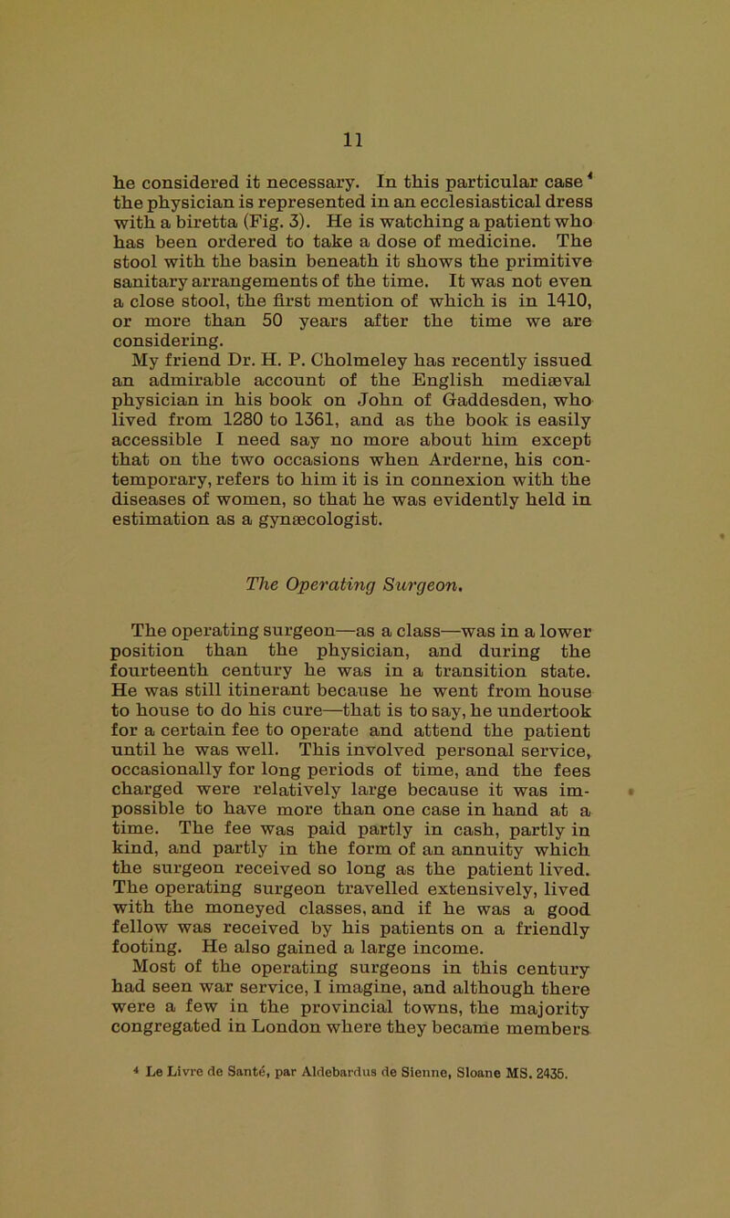 he considered it necessary. In this particular case4 the physician is represented in an ecclesiastical dress with a biretta (Fig. 3). He is watching a patient who has been ordered to take a dose of medicine. The stool with the basin beneath it shows the primitive sanitary arrangements of the time. It was not even a close stool, the first mention of which is in 1410, or more than 50 years after the time we are considering. My friend Dr. H. P. Cholmeley has recently issued an admirable account of the English mediaeval physician in his book on John of Gaddesden, who lived from 1280 to 1361, and as the book is easily accessible I need say no more about him except that on the two occasions when Arderne, his con- temporary, refers to him it is in connexion with the diseases of women, so that he was evidently held in estimation as a gynaecologist. The Operating Surgeon. The operating surgeon—as a class—was in a lower position than the physician, and during the fourteenth century he was in a transition state. He was still itinerant because he went from house to house to do his cure—that is to say, he undertook for a certain fee to operate and attend the patient until he was well. This involved personal service, occasionally for long periods of time, and the fees charged were relatively large because it was im- possible to have more than one case in hand at a time. The fee was paid partly in cash, partly in kind, and partly in the form of an annuity which the surgeon received so long as the patient lived. The operating surgeon travelled extensively, lived with the moneyed classes, and if he was a good fellow was received by his patients on a friendly footing. He also gained a large income. Most of the operating surgeons in this century had seen war service, I imagine, and although there were a few in the provincial towns, the majority congregated in London where they became members 4 Le Havre do, Sante, par Aldebardus de Sienne, Sloane MS. 2435.