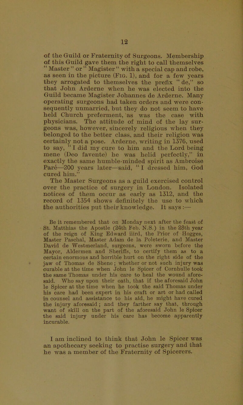 of tlie Guild or Fraternity of Surgeons. Membership of this Guild gave them the right to call themselves “ Master ” or “ Magister ” with a special cap and robe, as seen in the picture (Fig. 1), and for a few years they arrogated to themselves the prefix “ de,” so that John Arderne when he was elected into the Guild became Magister Johannes de Arderne. Many operating surgeons had taken orders and were con- sequently unmarried, but they do not seem to have held Church preferment, as was the case with physicians. The attitude of mind of the lay sur- geons was, however, sincerely religious when they belonged to the better class, and their religion was certainly not a pose. Arderne, writing in 1376, used to say, “ I did my cure to him and the Lord being mene (Deo favente) he was helid perfectly,” in exactly the same humble-minded spirit as Ambroise Pare—200 years later—said, “ I dressed him, God cured him.” The Master Surgeons as a guild exercised control over the practice of surgery in London. Isolated notices of them occur as early as 1312, and the record of 1354 shows definitely the use to which the authorities put their knowledge. It says :— Be it remembered that on Monday next after the feast of St. Matthias the Apostle (24th Feb. N.S.) in the 28th year of the reign of King Edward iiird, the Prior of Hogges, Master Paschal, Master Adam de la Poleterie, and Master David de Westmerland, surgeons, were sworn before the Mayor, Aldermen and Sheriffs, to certify them as to a certain enormous and horrible hurt on the right side of the jaw of Thomas de Shene; whether or not such injury was curable at the time when John le Spicer of Cornhulle took the same Thomas under his care to heal the wound afore- said. Who say upon their oath, that if the aforesaid John le Spicer at the time when he took the said Thomas under his care had been expert in his craft or art or had called in counsel and assistance to his aid, he might have cured the injury aforesaid ; and they farther say that, through want of skill on the part of the aforesaid John le Spicer the said injury under his care has become apparently incurable. I am inclined to think that John le Spicer was an apothecary seeking to practise surgery and that he was a member of the Fraternity of Spicerers.