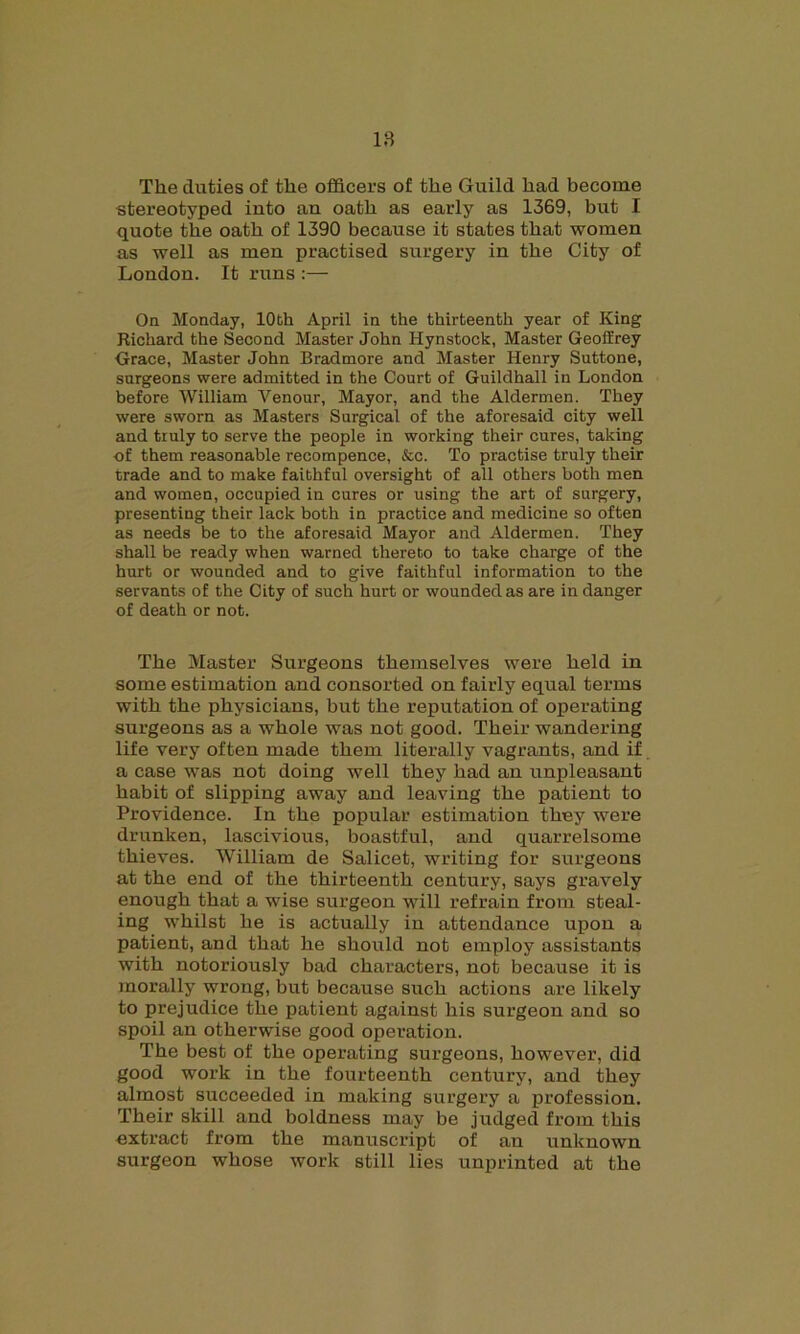 The duties of the officers of the Guild had become stereotyped into an oath as early as 1369, but I quote the oath of 1390 because it states that women as well as men practised surgery in the City of London. It runs :— On Monday, 10th April in the thirteenth year of King Richard the Second Master John Hynstock, Master Geoffrey Grace, Master John Bradmore and Master Henry Suttone, surgeons were admitted in the Court of Guildhall in London before William Venour, Mayor, and the Aldermen. They were sworn as Masters Surgical of the aforesaid city well and truly to serve the people in working their cures, taking ■of them reasonable recompence, &c. To practise truly their trade and to make faithful oversight of all others both men and women, occupied in cures or using the art of surgery, presenting their lack both in practice and medicine so often as needs be to the aforesaid Mayor and Aldermen. They shall be ready when warned thereto to take charge of the hurt or wounded and to give faithful information to the servants of the City of such hurt or wounded as are in danger of death or not. The Master Surgeous themselves were held in some estimation and consorted on fairly equal terms with the physicians, but the reputation of operating surgeons as a whole was not good. Their wandering life very often made them literally vagrants, and if a case was not doing well they had an unpleasant habit of slipping away and leaving the patient to Providence. In the popular estimation they were drunken, lascivious, boastful, and quarrelsome thieves. William de Salicet, writing for surgeons at the end of the thirteenth century, says gravely enough that a wise surgeon will refrain from steal- ing whilst he is actually in attendance upon a patient, and that he should not employ assistants with notoriously bad characters, not because it is morally wrong, but because such actions are likely to prejudice the patient against his surgeon and so spoil an otherwise good operation. The best of the operating surgeons, however, did good work in the fourteenth century, and they almost succeeded in making surgery a profession. Their skill and boldness may be judged from this extract from the manuscript of an unknown surgeon whose work still lies unprinted at the