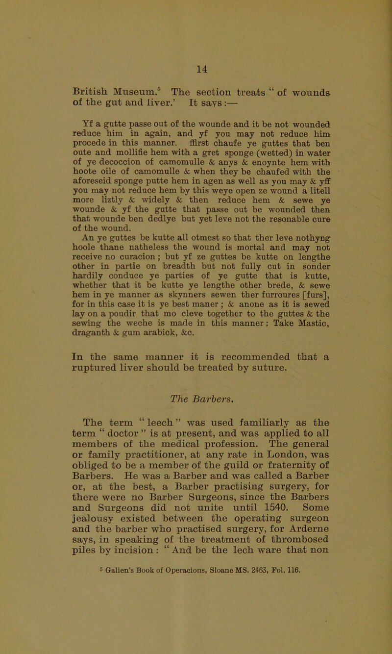 14 British Museum.’ The section treats “ of wounds of the gut and liver.’ It says :— Yf a gutte passe out of the wounde and it be not wounded reduce him in again, and yf you may not reduce him procede in this manner, ffirst chaufe ye guttes that ben oute and mollifie hem with a gret sponge (wetted) in water of ye decoccion of camomulle & anys & enoynte hem with hoote oile of camomulle & when they be chaufed with the aforeseid sponge putte hem in agen as well as you may & yff you may not reduce hem by this weye open ze wound a litell more liztly & widely & then reduce hem & sewe ye wounde & yf the gutte that passe out be wounded then that wounde ben dedlye but yet leve not the resonable cure of the wound. An ye guttes be kutte all otmest so that ther leve nothyng hoole thane natheless the wound is mortal and may not receive no curacion; but yf ze guttes be kutte on lengthe other in partie on breadth but not fully cut in sonder hardily conduce ye parties of ye gutte that is kutte, whether that it be kutte ye lengthe other brede, & sewe hem in ye manner as skynners sewen ther furroures [furs], for in this case it is ye best maner ; & anone as it is sewed lay on a poudir that mo cleve together to the guttes & the sewing the weche is made in this manner: Take Mastic, draganth & gum arabick, &c. In the same manner it is recommended that a ruptured liver should be treated by suture. The Barbers. The term “ leech ” was used familiarly as the term “ doctor ” is at present, and was applied to all members of the medical profession. The general or family practitioner, at any rate in London, was obliged to be a member of the guild or fraternity of Barbers. He was a Barber and was called a Barber or, at the best, a Barber practising surgery, for there were no Barber Surgeons, since the Barbers and Surgeons did not unite until 1540. Some jealousy existed between the operating surgeon and the barber who practised surgery, for Arderne says, in speaking of the treatment of thrombosed piles by incision : “ And be the lech ware that non
