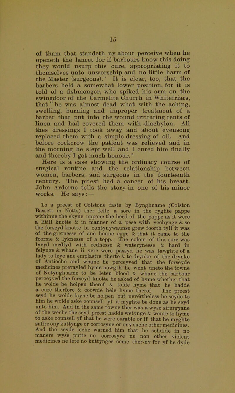 of tkam that standetb ny about perceive when be openetb tbe lancet for if harbours know this doing they would usurp this cure, appropriating it to themselves unto unworsckip and no little barm of tbe Master (surgeons).” It is clear, too, that tbe barbers held a somewhat lower position, for it is told of a fishmonger, who spiked bis arm on tbe swingdoor of tbe Carmelite Church in Whitefriars, that “ be was almost dead what with tbe aching, swelling, burning and improper treatment of a barber that put into tbe wound irritating tents of linen and bad covered them with diachylon. All tbes dressings I took away and about evensong replaced them with a simple dressing of oil. And before cockcrow tbe patient was relieved and in tbe morning be slept well and I cured him finally and thereby I got much honour.” Here is a case showing tbe ordinary course of surgical routine and tbe relationship between women, barbers, and surgeons in tbe fourteenth century. Tbe priest bad a cancer of bis breast. John Arderne tells tbe story in one of bis minor works. He says :— To a preest of Colstone faste by Bynghuame (Colston Bassett in Notts) ther felle a sore in the ryghte pappe withinne the skyne uppone the heed of the pappe as it were a litill knotte & in manner of a pese with ycchynge & so the forseyd knotte bi contynywaunse grew foorth tyll it was of the gretnesse of ane henne egge & that it came to the foorme & lyknesse of a topp. The colour of this sore was lyvyd medlyd with rednesse & waterynesse & hard in felynge & whane ii yere were passyd he was tawghte of a lady to leye ane emplastre therto & to drynke of the drynke of Antioche and whane he perceyved that the forseyde medicines prevayled hyme nowgth he went uneto the towne of Notynghuame to be leten blood & whane the barbour perceyved the forseyd knotte he asked of hyme whether that he wolde be holpen therof & tolde hyme that he hadde a cure therfore & coowde hele hyme therof. The preest seyd he wolde fayne be holpen but nevertheless he seyde to him he wolde aske counsell yf it myghte be done as he seyd unto him. And in the same towne ther was a wyse sirurgyane of the weche the seyd preest hadde wetynge & wente to hyme to aske counsell yf that he were curable or if that he myghte suffre onv kuttynge or corrosyne or ony suche other medicines. And the seyde leche warned him that he schulde in no manere wyse putte no corrosyve ne non other violent medicines ne lete no kuttynges come ther-ny for yf he dyde