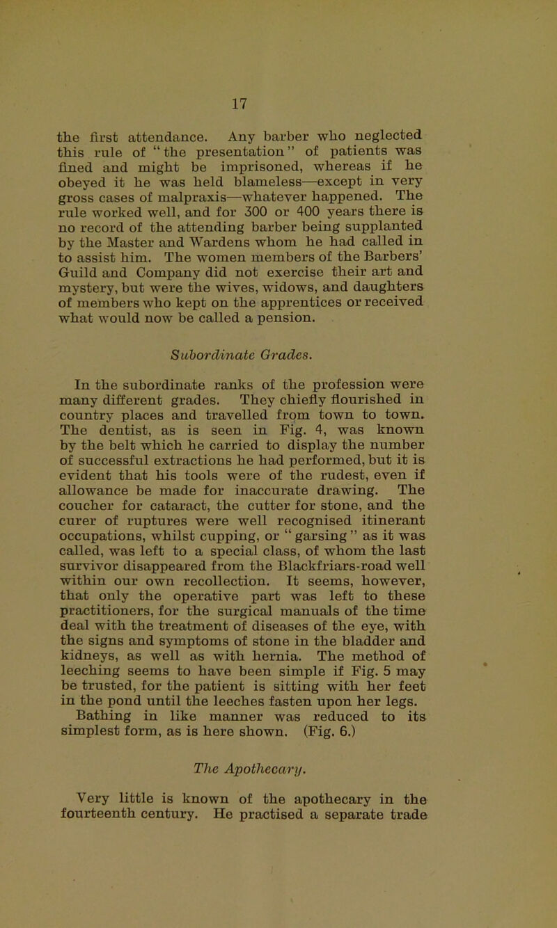 the first attendance. Any barber who neglected this rule of “ the presentation ” of patients was fined and might be imprisoned, whereas if he obeyed it he was held blameless—except in very gross cases of malpraxis—whatever happened. The rule worked well, and for 300 or 400 years there is no record of the attending barber being supplanted by the Master and Wardens whom he had called in to assist him. The women members of the Barbers’ Guild and Company did not exercise their art and mystery, but were the wives, widows, and daughters of members who kept on the apprentices or received what would now be called a pension. Subordinate Grades. In the subordinate ranks of the profession were many different grades. They chiefly flourished in country places and travelled from town to town. The dentist, as is seen in Fig. 4, was known by the belt which he carried to display the number of successful extractions he had performed, but it is evident that his tools were of the rudest, even if allowance be made for inaccurate drawing. The coucher for cataract, the cutter for stone, and the curer of ruptures were well recognised itinerant occupations, whilst cupping, or “ garsing ” as it was called, was left to a special class, of whom the last survivor disappeared from the Blackfriars-road well within our own recollection. It seems, however, that only the operative part was left to these practitioners, for the surgical manuals of the time deal with the treatment of diseases of the eye, with the signs and symptoms of stone in the bladder and kidneys, as well as with hernia. The method of leeching seems to have been simple if Fig. 5 may be trusted, for the patient is sitting with her feet in the pond until the leeches fasten upon her legs. Bathing in like manner was reduced to its simplest form, as is here shown. (Fig. 6.) The Apothecary. Very little is known of the apothecary in the fourteenth century. He practised a separate trade