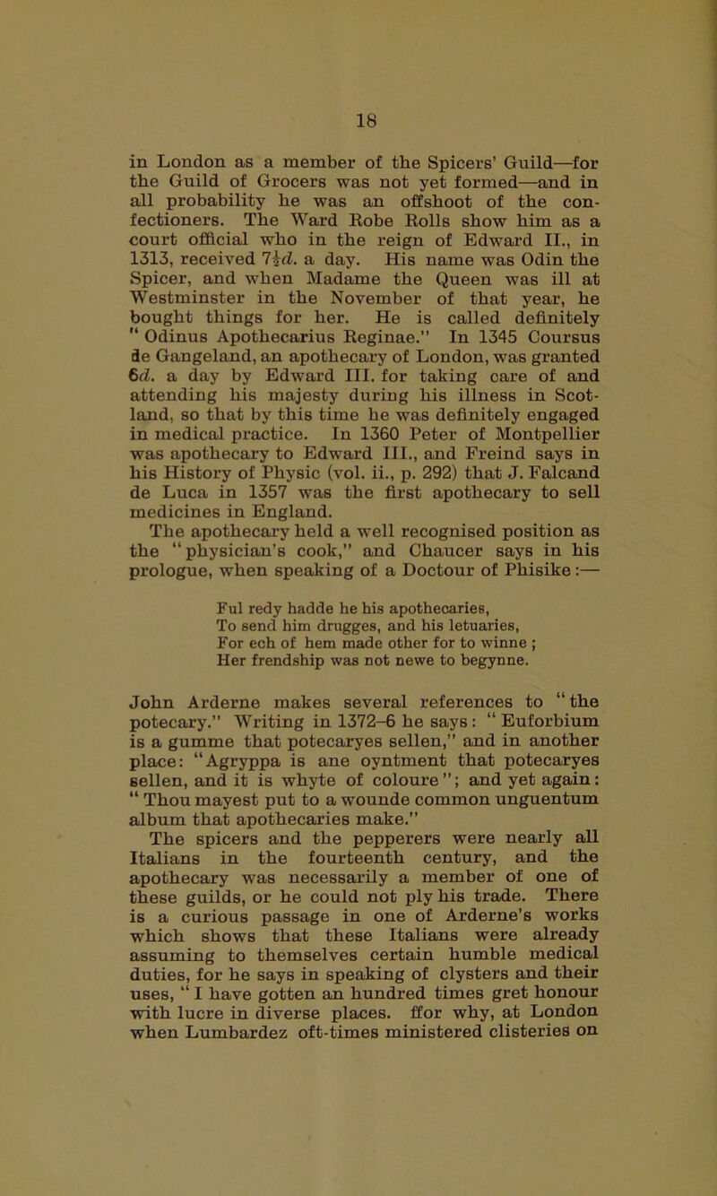 in London as a member of the Spicers’ Guild—for the Guild of Grocers was not yet formed—and in all probability he was an offshoot of the con- fectioners. The Ward Robe Rolls show him as a court official who in the reign of Edward II., in 1313, received l^d. a day. His name was Odin the Spicer, and when Madame the Queen was ill at Westminster in the November of that year, he bought things for her. He is called definitely  Odinus Apothecarius Reginae.” In 1345 Coursus de Gangeland, an apothecary of London, was granted 6d. a day by Edward III. for taking care of and attending his majesty during his illness in Scot- land, so that by this time he was definitely engaged in medical practice. In 1360 Peter of Montpellier was apothecary to Edward III., and Freind says in his History of Physic (vol. ii., p. 292) that J. Falcand de Luca in 1357 was the first apothecary to sell medicines in England. The apothecary held a well recognised position as the “physician’s cook,” and Chaucer says in his prologue, when speaking of a Doctour of Phisike:— Ful redy hadde he his apothecaries, To send him drugges, and his letuaries, For ech of hem made other for to winne ; Her frendship was not newe to begynne. John Arderne makes several references to “ the potecary.” Writing in 1372-6 he says: “ Euforbium is a gumme that potecaryes sellen,” and in another place: “Agryppa is ane oyntment that potecaryes sellen, and it is whyte of coloure”; and yet again: “ Thou mayest put to a wounde common unguentum album that apothecaries make.” The spicers and the pepperers were nearly all Italians in the fourteenth century, and the apothecary was necessarily a member of one of these guilds, or he could not ply his trade. There is a curious passage in one of Arderne’s works which shows that these Italians were already assuming to themselves certain humble medical duties, for he says in speaking of clysters and their uses, “ I have gotten an hundred times gret honour with lucre in diverse places, ffor why, at London when Lumbardez oft-times ministered clisteries on