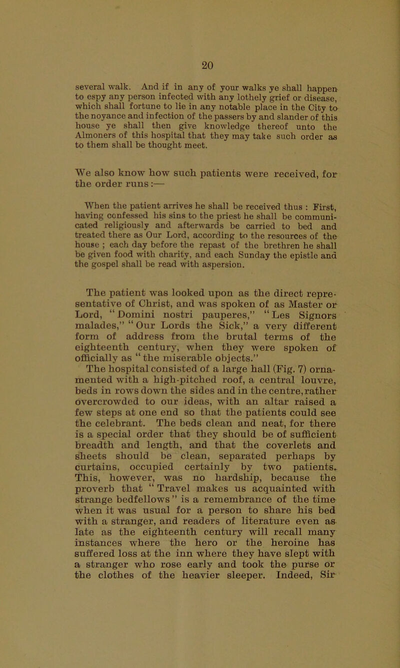 several walk. And if in any of your walks ye shall happen to espy any person infected with any lothely grief or disease, which shall fortune to lie in any notable place in the City to the noyance and infection of the passers by and slander of this house ye shall then give knowledge thereof unto the Almoners of this hospital that they may take such order as to them shall be thought meet. We also know liow sucli patients were received, for tlie order runs :— When the patient arrives he shall be received thus : First, having confessed his sins to the priest he shall be communi- cated religiously and afterwards be carried to bed and treated there as Our Lord, according to the resources of the house ; each day before the repast of the brethren he shall be given food with charity, and each Sunday the epistle and the gospel shall be read with aspersion. Tlie patient was looked upon as the direct repre- sentative of Christ, and was spoken of as Master or Lord, “ Domini nostri pauperes,” “ Les Signors malades,” “ Our Lords the Sick,” a very different form of address from the brutal terms of the eighteenth century, when they were spoken of officially as “ the miserable objects.” The hospital consisted of a large hall (Fig. 7) orna- mented with a high-pitched roof, a central louvre, beds in rows down the sides and in the centre, rather overcrowded to our ideas, with an altar raised a few steps at one end so that the patients could see the celebrant. The beds clean and neat, for there is a special order that they should be of sufficient breadth and length, and that the coverlets and sheets should be clean, separated perhaps by curtains, occupied certainly by two patients- This, however, was no hardship, because the proverb that “ Travel makes us acquainted with strange bedfellows ” is a remembrance of the time when it was usual for a person to share his bed with a stranger, and readers of literature even as late as the eighteenth century will recall many instances where the hero or the heroine has suffered loss at the inn where they have slept with a stranger who rose early and took the purse or the clothes of the heavier sleeper. Indeed, Sir