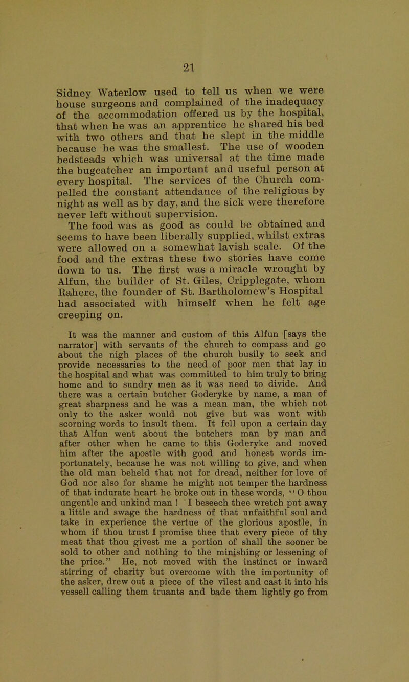 Sidney Waterlow used to tell us when we were house surgeons and complained of the inadequacy of the accommodation offered us by the hospital, that when he was an apprentice he shared his bed with two others and that he slept in the middle because he was the smallest. The use of wooden bedsteads which was universal at the time made the bugcatcher an important and useful person at every hospital. The services of the Church com- pelled the constant attendance of the religious by night as well as by day, and the sick were therefore never left without supervision. The food was as good as could be obtained and seems to have been liberally supplied, whilst extras were allowed on a somewhat lavish scale. Of the food and the extras these two stories have come down to us. The first was a miracle wrought by Alfun, the builder of St. Giles, Cripplegate, whom Rahere, the founder of St. Bartholomew’s Hospital had associated with himself when he felt age creeping on. It was the manner and custom of this Alfun [says the narrator] with servants of the church to compass and go about the nigh places of the church busily to seek and provide necessaries to the need of poor men that lay in the hospital and what was committed to him truly to bring home and to sundry men as it was need to divide. And there was a certain butcher Goderyke by name, a man of great sharpness and he was a mean man, the which not only to the asker would not give but was wont with scorning words to insult them. It fell upon a certain day that Alfun went about the butchers man by man and after other when he came to this Goderyke and moved him after the apostle with good and honest words im- portunately, because he was not willing to give, and when the old man beheld that not for dread, neither for love of God nor also for shame he might not temper the hardness of that indurate heart he broke out in these words, “ O thou ungentle and unkind man 1 I beseech thee wretch put away a little and swage the hardness of that unfaithful soul and take in experience the vertue of the glorious apostle, in whom if thou trust I promise thee that every piece of thy meat that thou givest me a portion of shall the sooner be sold to other and nothing to the minishing or lessening of the price.” He, not moved with the instinct or inward stirring of charity but overcome with the importunity of the asker, drew out a piece of the vilest and cast it into his vessell calling them truants and bade them lightly go from