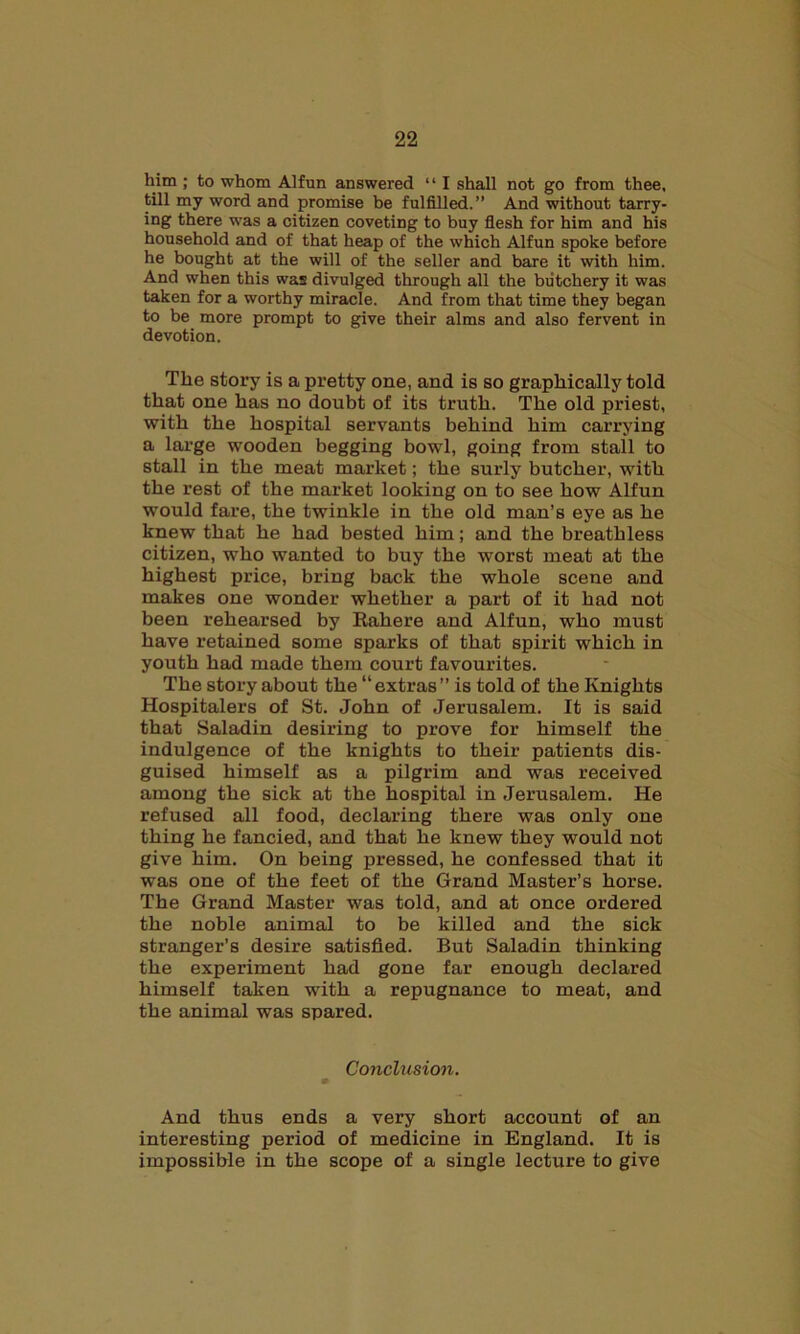 him ; to whom Alfun answered “ I shall not go from thee, till my word and promise be fulfilled.” And without tarry- ing there was a citizen coveting to buy flesh for him and his household and of that heap of the which Alfun spoke before he bought at the will of the seller and bare it with him. And when this was divulged through all the butchery it was taken for a worthy miracle. And from that time they began to be more prompt to give their alms and also fervent in devotion. Tlae story is a pretty one, and is so graphically told that one has no doubt of its truth. The old priest, with the hospital servants behind him carrying a large wooden begging bowl, going from stall to stall in the meat market; the surly butcher, with the rest of the market looking on to see how Alfun would fare, the twinkle in the old man’s eye as he knew that he had bested him; and the breathless citizen, who wanted to buy the worst meat at the highest price, bring back the whole scene and makes one wonder whether a part of it had not been rehearsed by Raliere and Alfun, who must have retained some sparks of that spirit which in youth had made them court favourites. The story about the “extras” is told of the Knights Hospitalers of St. John of Jerusalem. It is said that Saladin desiring to prove for himself the indulgence of the knights to their patients dis- guised himself as a pilgrim and was received among the sick at the hospital in Jerusalem. He refused all food, declaring there was only one thing he fancied, and that he knew they would not give him. On being pressed, he confessed that it was one of the feet of the Grand Master’s horse. The Grand Master was told, and at once ordered the noble animal to be killed and the sick stranger’s desire satisfied. But Saladin thinking the experiment had gone far enough declared himself taken with a repugnance to meat, and the animal was spared. Conclusion. And thus ends a very short account of an interesting period of medicine in England. It is impossible in the scope of a single lecture to give