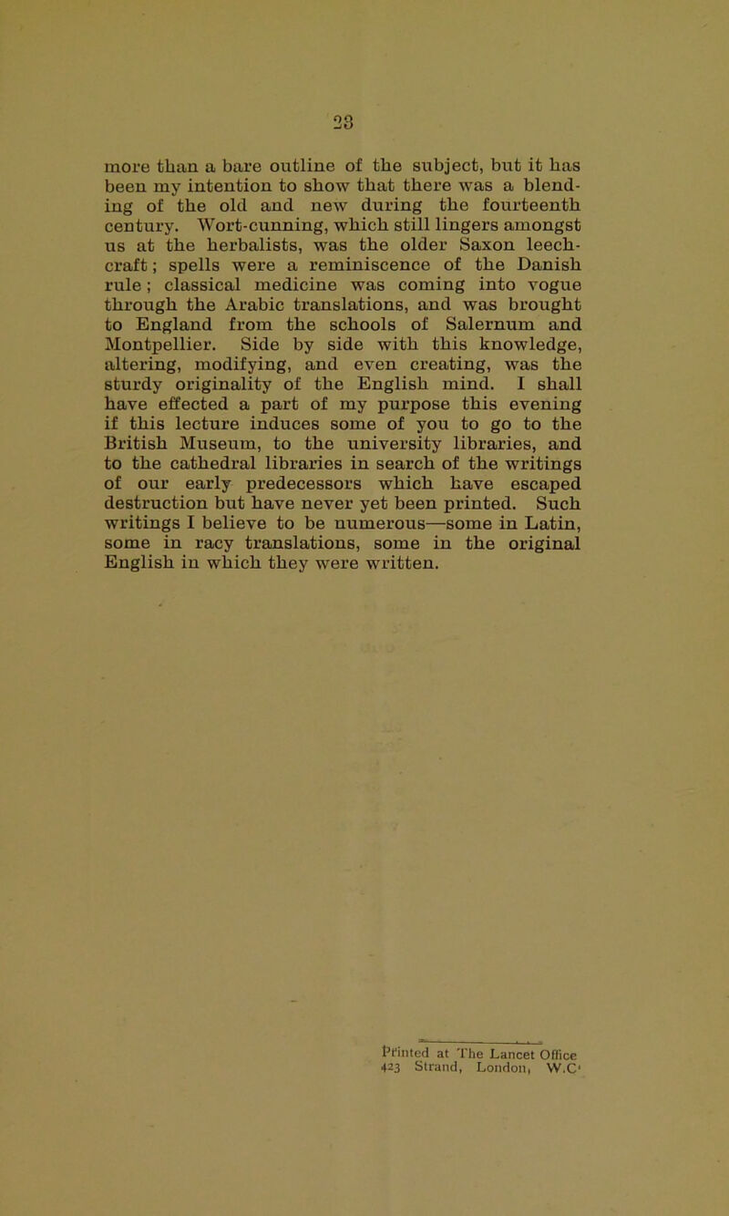 more than a bare outline of the subject, but it has been my intention to show that there was a blend- ing of the old and new during the fourteenth century. Wort-cunning, which still lingers amongst us at the herbalists, was the older Saxon leech- craft ; spells were a reminiscence of the Danish rule; classical medicine was coming into vogue through the Arabic translations, and was brought to England from the schools of Salernum and Montpellier. Side by side with this knowledge, altering, modifying, and even creating, was the sturdy originality of the English mind. I shall have effected a part of my purpose this evening if this lecture induces some of you to go to the British Museum, to the university libraries, and to the cathedral libraries in search of the writings of our early predecessors which have escaped destruction but have never yet been printed. Such writings I believe to be numerous—some in Latin, some in racy translations, some in the original English in which they were written. printed at The Lancet Oflice 423 Strand, London, W.C‘